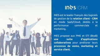 INES est le leader français des logiciels
de gestion de la relation client - CRM
en mode SaaS/Cloud, dédiés à la
performance commerciale et
marketing.
INES propose aux PME et ETI (BtoB)
une suite d'applications
collaboratives pour améliorer leurs
processus de vente, marketing et
service client.
 