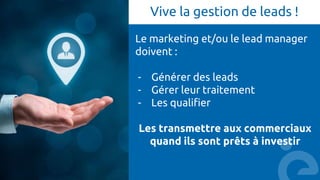 Vive la gestion de leads !
Le marketing et/ou le lead manager
doivent :
- Générer des leads
- Gérer leur traitement
- Les qualifier
Les transmettre aux commerciaux
quand ils sont prêts à investir
 