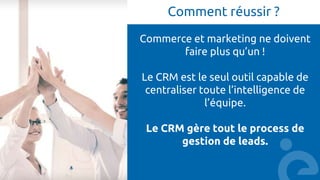 Comment réussir ?
Commerce et marketing ne doivent
faire plus qu’un !
Le CRM est le seul outil capable de
centraliser toute l’intelligence de
l’équipe.
Le CRM gère tout le process de
gestion de leads.
 