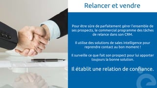 Relancer et vendre
Pour être sûre de parfaitement gérer l’ensemble de
ses prospects, le commercial programme des tâches
de relance dans son CRM.
Il utilise des solutions de sales intelligence pour
reprendre contact au bon moment !
Il surveille ce que fait son prospect pour lui apporter
toujours la bonne solution.
Il établit une relation de confiance.
 