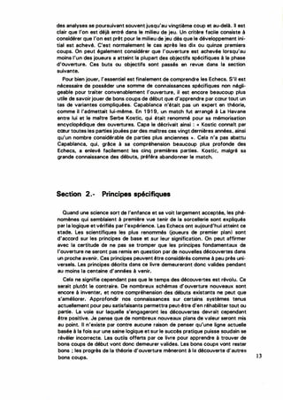 des analyses se poursuivant souvent jusqu'au vingtième coup et au-delà. Il est
clair que l'on est déjà entré dans le milieu de jeu. Un critère facile consiste à
considérer que l'on est prêt pour le milieu de jeu dès que le développement ini­
tial est achevé. C'est normalement le cas après les dix ou quinze premiers
coups. On peut également considérer que l'ouverture est achevée lorsqu'au
moins l'un des joueurs a atteint la plupart des objectifs spécifiques à la phase
d'ouverture. Ces buts ou objectifs sont passés en revue dans la section
suivante.
Pour bien jouer, l'essentiel est finalement de comprendre les Echecs. S'il est
nécessaire de posséder une somme de connaissances spécifiques non négli­
geable pour traiter convenablement l'ouverture, il est encore beaucoup plus
utile de savoir jouer de bons coups de début que d'apprendre par cœur tout un
tas de variantes compliquées. Capablanca n'était pas un expert en théorie,
comme il l'admettait lui-même. En 1 91 9, un match fut arrangé à La Havane
entre lui et le maître Serbe Kostic, qui était renommé pour sa mémorisation
encyclopédique des ouvertures. Capa le décrivait ainsi : << Kostic connait par
cœur toutes les parties jouées par des maitres ces vingt dernières années; ainsi
qu'un nombre considérable de parties plus anciennes >>. Cela n'a pas abattu
Capablanca, qui, grâce à sa compréhension beaucoup plus profonde des
Echecs, a enlevé facilement les cinq premières parties. Kostic, malgré sa
grande connaissance des débuts, préféra abandonner le match.
Section 2.- Principes spécifiques
Quand une science sort de l'enfance et se voit largement acceptée, les phé­
nomènes qui semblaient à première vue tenir de la sorcellerie sont expliqués
par la logique et vérifiés par l'expérience. Les Echecs ont aujourd'hui atteint ce
stade. Les scientifiques les plus renommés (joueurs de premier plan) sont
d'accord sur les principes de base et sur leur signification. On peut affirmer
avec la certitude de ne pas se tromper que les principes fondamentaux de
l'ouverture ne seront pas remis en question par de nouvelles découvertes dans
un proche avenir. Ces principes peuvent être considérés comme à peu près uni­
versels. Les principes décrits dans ce livre demeureront donc valides pendant
au moins la centaine d'années à venir.
Cela ne signifie cependant pas que le temps des découvertes est révolu. Ce
serait putôt e contraire. De nombreux schémas d'ouverture nouveaux sont
encore à inventer, et notre compréhension des débuts existants ne peut que
s'améliorer. Approfondir nos connaissances sur certains systèmes tenus
actuellement pour peu satisfaisants permettra peut-être d'en réhabiliter tout ou
partie. La voie sur laquelle s'engageront les découvertes devrait cependant
être positive. Je pense que de nombreux nouveaux plans de valeur seront mis
au point. Il n'existe par contre aucune raison de penser qu'une ligne actuelle
basée à la fois sur une saine logique et sur le succès pratique puisse soudain se
révéler incorrecte. Les outils offerts par ce livre pour apprendre à trouver de
bons coups de début vont donc demeurer valides. Les bons coups vont rester
bons ; les progrès de la théorie d'ouverture mèneront à la découverte d'autres
bons coups. 13
 