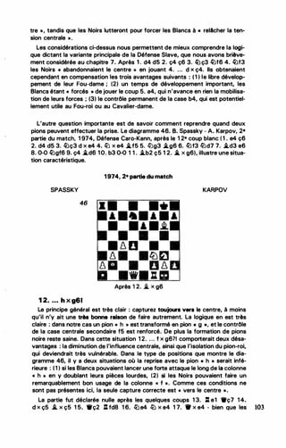 tre • , tandis que les Noirs lutteront pour forcer les Blancs à.-« relAcher la ten­
sion centrale ».
Les considérations ci-dessus nous permettent de mieux comprendre la logi­
que dictant la variante principale de la Défense Slave, que nous avons briève­
ment considérée au chapitre 7. Après 1 . d4 d5 2. ç4 ç6 3. �ç3 �f6 4. �f3
les Noirs « abandonnaient le centre » en jouant 4. ... d x ç4. Ils obtenaient
cependant en compensation les trois avantages suivants : ( 1 ) le libre dévelop-­
pement de leur Fou-dame ; (2) un temps de développement important, les
Blancs étant « forcés » de jouer le coup 5. a4, qui n'avance en rien la mobilisa­
tion de leurs forces ; (3) le contrôle permanent de la case b4, qui est potentiel­
lement utile au Fou-roi ou au Cavalier-dame.
L'autre question importante est de savoir comment reprendre quand deux
pions peuvent effectuer la prise. Le diagramme 46. B. Spassky - A. Karpov, 2•
partie du match, 1 974, Défense Caro-Kann, après le 1 2• coup blanc ( 1 . e4 ç6
2. d4 d5 3. �ç3 d x e4 4. llJ x e4 �f5 5. li)g3 �g6 6. liJf3 liJd7 7. �d3 e6
8. 0-0 �gf6 9. ç4 �d6 10. b3 0-0 1 1 . �b2 ç5 1 2. .i. x g6), illustre une situa­
tion caractéristique.
SPASSKY
46
1 2. . . • h x g61
1 974, 2• partie du match
'
•
8 0
Après 1 2. i. x g6
KARPOV
Le principe général est très clair : capturez toujours vers le centre, à moins
qu'il n'y ait une très bonne raison de faire autrement. La logique en est très
claire : dans notre cas un pion « h » est transformé en pion « g •, et le contrôle
de la case centrale secondaire f5 est renforcé. De plus la formation de pions
noire reste saine. Dans cette situation 1 2. . . . f x g6?1 comporterait deux désa­
vantages : la diminution de l'influence centrale, ainsi que l'isolation du pion-roi,
qui deviendrait très vulnérable. Dans le type de positions que montre le dia­
gramme 46, il y a deux situations où la reprise avec le pion « h • serait infé­
rieure : ( 1 ) si les Blancs pouvaient lancer une forte attaque le long de la colonne
« h » en y doublant leurs pièces lourdes, (2) si les Noirs pouvaient faire un
remarquablement bon usage de la colonne « f ». Comme ces conditions ne
sont pas présentes ici, la seule capture correcte est « vers le centre ».
La partie fut déclarée nulle après les quelques coups 1 3. ll e1 •ç7 14.
d x ç5 i.. x ç5 1 5. •ç2 A fd8 1 6.. lbe4 lb x e4 1 7. tr x e4 - bien que les 103
 