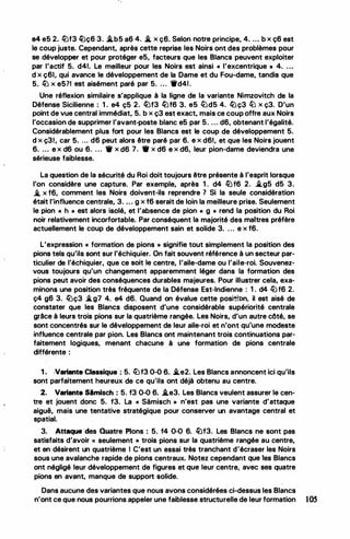,
'
•
1
•
'
.
e4 e5 2. lüf3 �ç6 3. .i.b5 a6 4. .i. x ç6. Selon notre principe, 4. ... b x ç6 est
le coup juste. Cependant, après cette reprise les Noirs ont des problèmes pour
se développer et pour protéger e5, facteurs que les Blancs peuvent exploiter
par l'actif 5. d41. Le meilleur pour les Noirs est ainsi « l'excentrique • 4. ..•
d x ç6l, qui avance le développement de la Dame et du Fou-dame, tandis que
5. llJ x e5?1 est aisément paré par 5. ... 1'd41.
Une réflexion similaire s'applique à la ligne de la variante Nimzovitch de la
Défense Sicilienne : 1 . e4 ç5 2. lüf3 lüf6 3. e5 ltJd5 4. lüç3 lb x ç3. D'un
point de vue central immédiat, 5. b x ç3 est exact, mais ce coup offre aux Noirs
l'occasion de supprimer l'avant-poste blanc e5 par 5. . . . d6, obtenant l'égalité.
Considérablement plus fort pour les Blancs est le coup de développement 5.
d x ç31, car 5. ... d6 peut alors être paré par 6. e x d61, et que les Noirs jouent
6. ... e x d6 ou 6. . . . 1r x d6 7. • x d6 e x d6, leur pion-dame deviendra une
sérieuse faiblesse.
La question de la sécurité du Roi doit toujours être présente à l'esprit lorsque
l'on considère une capture. Par exemple, après 1 . d4 lüf6 2. i.g5 d5 3.
..t x f6, comment les Noirs doivent-ils reprendre 1 Si la seule considération
était l'influence centrale, 3. ... g x f6 serait de loin la meilleure prise. Seulement
le pion << h » est alors isolé, et l'absence de pion f( g » rend la position du Roi
noir relativement incorfortable. Par conséquent la majorité des maitres préfère
actuellement le coup de développement sain et solide 3. . . . e x f6.
.
L'expression « formation de pions » signifie tout simplement la position des
pions tels qu'ils sont sur l'échiquier. On fait souvent référence à un secteur par­
ticulier de l'échiquier, que ce soit le centre, l'aile-dame ou l'aile-roi. Souvenez­
vous toujours qu'un changement apparemment léger dans la formation des
pions peut avoir des conséquences durables majeures. Pour illustrer cela, exa­
minons une position très fréquente de la Défense Est·lndienne : 1 . d4 l2Jf6 2.
ç4 g6 3. lüç3 i..g7 4. e4 d6. Quand on évalue cette posi�
'on, il est aisé de
constater que les Blancs disposent d'une considérable supériorité centrale
grâce à leurs trois pions sur la quatrième rangée. Les Noirs, d'un autre côté, se
sont concentrés sur le développement de leur aile-roi et n'ont qu'une modeste
influence centrale par pion. Les Blancs ont maintenant trois continuations par­
faitement logiques, menant chacune à une formation de pions centrale
différente :
-
1 . ·Variante Classique : 5. l2Jf3 0-0 6• .i..e2. Les Blancs annoncent ici qu'ils
sont parfaitement heureux de ce qu'ils ont déjà obtenu au centre.
2. Variante Simlsch : 5. f3 0-0 6. .i.e3. Les Blancs veulent assurer le cen­
tre et jouent donc 5. f3. La « Samisch » n'est pas une variante d'attaque
aiguë, mais une tentative stratégique pour conserver un avantage central et
spatial.
3. Attaqua des Quatre Pions : 5. f4 0-0 6. �f3. Les Blancs ne sont pas
satisfaits d'avoir « seulement » trois pions sur la quatrième rangée au centre,
et en désirent un quatrième 1 C'est un essai très tranchant d'écraser les Noirs
sous une avalanche rapide de pions centraux. Notez cependant que les Blancs
ont négligé leur développement de figures et que leur centre, avec ses quatre
pions en avant, manque de support solide.
Dans aucune des variantes que nous avons considérées ci-dessus les Blancs
n'ont ce que nous pourrions appeler une faiblesse structurelle de leur formation 1OS
 
