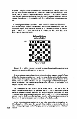 de pions. Leur pion-roi est clairement invulnérable à toute attaque, ce qui fait
que les Noirs doivent chercher du contre-jeu central par l'attaque du pion­
dame. Dans la variante classique et dans la Samisch, ... e5 était la plus effi­
cace. .Dans la variante des Quatre Pions, le coup f4 a essentiellement eu pour
résultat d'empêcher ... e5, mais ici ... ç5 (6. ... ç5t) offre un excellent contre-
•
JeU.
Il existe également des variantes - dont certaines sont même populaires -
où l'un des camps accepte une faiblesse structurelle fondamentale. Une des
principales lignes de la variante Najdorf de la Défense Sicilienne se déroule
ainsi : 1 . e4 ç5 2. Cf3 d6 3. d4 ç x d4 4. � x d4 liJf6 5. �ç3 a6 6. .i.e2 e5 7.
�b3 - voir le diagramme 48.
48
Défense Sicilienne
Variante Najdorf
•
Après 7. � b3
Grâce à 6. ... e5 les Noirs ont chassé les deux Cavaliers blancs et se sont
eux-mêmes solidement implantés au centre.
Cette avance centrale noire présente néanmoins deux aspects négatifs. Tout
d'abord le pion-dame est devenu « arriéré » , c'est-à-dire vulnérable à une atta­
que frontale et incapable d'avancer. On peut constater que le Fou-roi devra
demeurer sur la case inactive e7 rien que pour protéger suffisamment ce pion.
Enfin, la case d5 a été irrémédiablement affaiblie, les Noirs ne possédant plus
de pion capable de la protéger.
Il y a beaucoup de forts joueurs qui ne jouent pas 6. ... e5 sur 6. i.e2 à
cause de ces inconvénients. Ils préfèrent soit 6. ... e6, transposant dans la
variante Scheveningue où les Noirs ont un bon contrôle de la case d5, soit
- malgré la perte de temps occasionnée par 5. ... a6 - 6. ... g6, transposant
dans la variante du Dragon. Dans chaque cas, les faiblesses structurelles de la
formation de pions noirs sont bien moindres qu'après 6. ... e5.
Le jeu exact des pions requiert de ne pas créer volontairement de pions fai­
bles. Les pions faibles sont des pions isolés, doublés ou arriérés. Ils doivent
être évités par principe, sauf si l'on peut choisir une compensation valable en
106 retour.
 