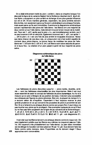 On a déjà brièvement traité du pion « arriéré • dans ce chapitre lorsque l'on
discutait la ligne de la variante Najdorf de la Sicilienne résultant de 6. j.e2 e5.
Les Noirs y acceptent un pion arriéré en échange d'une plus grande influence
sur e5 et d4. D'une manière générale, cependant, les pions arriérés doivent
être évités, non seulement parce qu'ils sont vulnérables à une attaque frontale,
mais aussi parce qu'ils sont immobiles. Examinons le diagramme schématique
suivant représentant des pions de l'aile-dame : les Blancs ont une majorité de
deux contre un sur l'aile-dame, mais doivent trouver te bon moyen de la mobili­
ser. Faux est 1 . a4?, après quoi le pion « b » est immédiatement arriéré, car il
ne peut avancer à b4 en sécurité. Egalement incorrect est 1 . a3?, car après 1 .
.. . a41 le pion « b » est une fois de plus arriéré et incapable d'avancer. Notez
que dans chacun de ces deux cas, un unique pion noir s'est avéré capable de
contenir deux pions blancs. La bonne façon de mobiliser les pions de l'aile­
dame est 1 . b3 suivi de 2. a31 et 3. b4. Les Blancs sont alors assurés de parve­
nir à leurs fins : ta création d'un pion passé à partir de leur majorité de pions
saine.
50
Diagramme schématique des pions
de l'aile-dame
Les faiblesses de pions discutées jusqu'ici - pions isolés, doublés, arrié­
rés - sont les faiblesses structureUes les plus importantes. Mais il est tout
aussi essentiel de saisir le concept de faiblesse de pions dynamique. Au fur et à
mesure qu'un pion s'éloigne de sa position de base, il devient plus accessible
aux attaques par figures ou pions adverses. Bien sûr, la plupart du temps il n'y
a aucune raison de s'inquiéter.. Cependant il faut toujours exercer la plus
grande prudence en ce qui concerne les poussées de pions à proximité de son
Roi. Si on s'attend à une attaque directe contre son propre Roi, il vaut mieux ne
pas toucher aux pions qui le protègent. Des exemples typiques de ce qu'il faut
ou ne faut pas faire surgissent de la ligne de jeu suivante de la Scheveningue :
1 . e4 ç5 2. ltJf3 e6 3. d4 ç x d4 4. ltJ x d4 llJf6 5. rtJç3 d6 6. �ç4 j.e7 7.
i.b3 0-0 8. ..i.e3 ltJa6 9. f3 lüç5 10. Wd2 a6 1 1 . g4 - voir diagramme 51 .
Il est cl&i'r que les Blancs lancent une attaque directe contre le roque noir. On
peut également prédire que les Blancs eux-mêmes ne roqueront pea sur l'aile­
roi. (Ils roqueront très probablement sur l'aile-dame). Le plan blanc immédiat
est de déloger le Cavalier noir bien placé en f6 par 1 2. g5. Que doivent faire les
Noirs contre cette menace, dans l'hypothèse où ils doivent réagir 7 Deux
108 approches sont concevables.
•
 