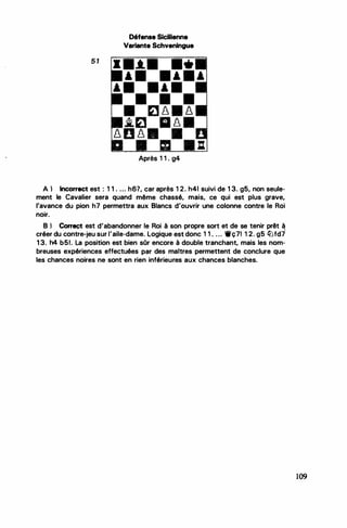 ...
5 1
Défense Sicilienne
Variante Schveningue
Après 1 1 . g4
A ) Incorrect est : 1 1 . ... h6?, car après 1 2. h41 suivi de 1 3. g5, non seule­
ment le Cavalier sera quand même chassé, mais, ce qui est plus grave,
l'avance du pion h7 permettra aux Blancs d'ouvrir une colonne contre le Roi
•
noir.
B ) Correçt est d'abandonner le Roi à son propre sort et de se tenir prêt à
'
créer du contre-jeu sur l'aile-dame. logique est donc 1 1 . . .. 1llç71 1 2. g5 ll:Jfd7
1 3. h4 b51. la position est bien sOr encore à double tranchant, mais les nom­
breuses expériences effectuées par des maitres permettent de conclure que
les chances noires ne sont en rien inférieures aux chances blanches.
109
 