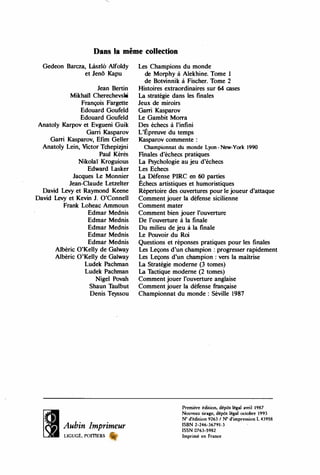 Dans la même collection
Gedeon Barcza, Lâszl6 Alfoldy
et Jenô Kapu
Jean Bertin
Mikhai1 Cherechevski
François Fargette
Edouard Goufeld
Edouard Goufeld
Anatoly Karpov et Evgueni Guik
Garri Kasparov
Gani Kasparov, Efim Getter
Anatoly Lein, Victor Tchepizjni
Paul Kérès
Nikolaï Kroguious
Edward Lasker
Jacques Le Monnier
Jean-Claude Letzelter
David Levy et Raymond Keene
David Levy et Kevin J. O'Connell
Frank Loheac Ammoun
Edmar Mednis
Edmar Mednis
Edmar Mednis
Edmar Mednis
Edmar Mednis
Albéric O'Kelly de Galway
Albéric O'Kelly de Galway
Ludek Pachman
Ludek Pachman
Nigel Povah
Shaun T
aulbut
Denis Teyssou
Aubin Imprimeur
LIGUGÉ, POITIERS
Les Champions du monde
de Morphy à Alekhine. Tome 1
de Botvinnik à Fischer. Tome 2
Histoires extraordinaires sur 64 cases
La stratégie dans les finales
Jeux de miroirs
Gani Kasparov
Le Gambit Morra
Des échecs à l'infini
,
L'Epreuve du temps
Kasparov commente :
Championnat du monde Lyon - New-York 1990
Finales d'échecs pratiques
La Psychologie au jeu d'échecs
Les Echecs
La Défense PIRC en 60 parties
Échecs artistiques et humoristiques
Répertoire des ouvertures pour le joueur d'attaque
Comment jouer la défense sicilienne
Comment mater
Comment bien jouer l'ouverture
De l'ouverture à la finale
Du milieu de jeu à la finale
Le Pouvoir du Roi
Questions et réponses pratiques pour les finales
Les Leçons d'un champion : progresser rapidement
Les Leçons d'un champion : vers la maîtrise
La Stratégie moderne (3 tomes)
La T
actique moderne (2 tomes)
Comment jouer l'ouverture anglaise
Comment jouer la déf
ense française
Championnat du monde : Séville 1987
Premiêre édition, dépôt légal avril 1987
Nouveau tirage, dépôt légal octobre 1993
N° d'édition 9263 / N° d'impression L 43958
ISBN 2-246-36791-3 ,
ISSN 0763-5982
Imprimé en France
 
