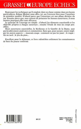 . .
Reprenant les techniques qu'il emploie dans sa classe comme dans ses leçons
parti·culières, Edmar Mednis nous offre, ici, un Comment bien jouer l'ouverture ··
de première qualité. D'abord parce que l'ouverture est une phase décisive du
jeu. Ensuite parce que, non content de présenter les bonnes ouvertures, il nous
montre pourquoi elles sont efficaces.
Le principe de l'ouvrage est simple : d'abord, les éléments constitutifs et les
objectifs propres à chaque ouverture ; ensuite l'étude de tous les coups pos­
sibles .
Deux ouvertures essentielles, la Sicilienne et le Gambit de la Dame, sont
particulièrement analyséès et commentées. Sans que, pour autant, soient négli­
gés les autres aspects mauvais coups : comment ne pas les jouer ; le roque :
tôt ou tard ; le jeu du pion...
Excellent pour le débutant, ce livre rafraîchira utilement les connaissances
de base du joueur confirmé.
•
•
•
1
9 7 8 2 2 4 6 3 6 79 1 8
80 FF
•
•
ISBN 2-246-36791-3
ISSN 076�-5982
37 1484-7
:�7-V
. ......
,,
:l"
0
-
0
-
en
Q)
O'
(1)
-
-
(1)
.,,
""'I
- ·
-
fi)
0
J
•
..
-
-· ...
 