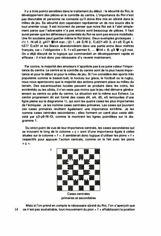 r
Il y a trois points sensibles dans le traitement du début : la sécurité du Roi, le
développement des pièces et le contrôle du centre. L'importance du Roi n'est
pas discutabte et personne ne conteste qu'il doive être mis en sQreté dans le
milieu de jeu. Sa sécurité doit cependant représenter un de nos soucis dès le
tout premier coup. Il est incorrect de penser que notre Roi est à l'abri simple·
ment parce que l'adversaire n'a pas encore sorti beaucoup de pièces. Il faut
aussi penser que les défenseurs potentiels du Roi ne sont pas encore mobilisés.
Une fin soudaine peut guetter même le Roi blanc. Deux exemples grotesques :
( 1 ) 1 . f4 e6 2. g41? 'ifh4 mat ; (2) 1 .. d4 llJf6 2. lt:Jd2?1 e51 3. d x e5 llJg4 4.
h377 llJe3!1 et les Blancs abandonnèrent dans une partie entre deux maîtres
français, car << l'obligatoire » 5. f x e3 permet 5.. ... 'ifh4 + 6. g3 1r x g3 mat.
On a déjà discuté de la logique qui commandait un développement rapide et
efficace : il n'est donc pas nécessaire d'y revenir maintenant.
Par contre, la majorité des amateurs n'apprécie pas à sa juste valeur l'impor­
tance du centre. Le centre et le contrôle du centre sont de la plus haute impor­
tance et pour le début et pour le milieu de jeu. Si l'on considère des sports très
populaires comme le basket-ball, le hockey sur glace, le football ou le rugby,
nous nous apercevons que ia majorité des actions prennent place au milieu du
terrain. Des escarmouches locales peuvent se produire dans les coins, les
extrémités ou les côtés, il n'en reste pas moins que le jeu réel démarre généra­
lement au centre ou près du centre. La situation est la même aux Echecs. Le
centre proprement dit est formé des cases d4, e4, d5, e5 (entourées d'une
ligne pleine sur le diagramme 1 ), qui sont les quatre cases les plus importantes
de l'échiquier. Je les nomme cases centrales primaires. Les cases qui jouxtent
ces cases primaires revêtent également une importance extrême. Je les
nomme cases centrales secondaires ; elles forment un carré plus vaste déli­
mité par ç3-ç6-f6-f3, comme le montrent les lignes pointillées sur le dia­
gramme 1 .
Ou strict point de vue de leur importance centrale, les cases secondaires qui
se trouvent le long de la colonne « ç >> sont d'une importance égale à celles
situées sur la colonne « f ». Il semblerait donc logique d'utiliser les pions « f »
respectifs pour appuyer l'action centrale, comme on le fait avec les pions
« ç )).
1
.
• • •
�.
• •
Cases centrales
primaires et secondaires
Mais si l'on prend en compte la nécessaire sûreté du Roi, l'on s'aperçoit que
14 ce n'est pas souhaitable, tout mouvement du pion<< f »affaiblissant la position
 