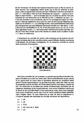 de son monarque. Ce facteur est toujours important avec un Roi au centre, et
reste souvent non négligeable même après que le Roi ait effectué la petit
roque.. Cela ne signifie bien entendu pas que l'utilisation à des fins centrales du
pion « f • soit tabou, mais qu'il est nécessaire de s'assurer - quand on envi­
sage ce type d'action - que l'avantage que l'on va retirer au centre n'est pas
surpassé par une diminution d·e la sécurité du Roi. L'utilisation du pion << ç >>
n'est pas soumise à ces contraintes, sauf si l'on envisage de roquer sur l'aile­
dame. Il découle également de ce que l'on vient de dire que les faiblesses des
cases sur a coonne « i Y>, au Josnage du Ro, sont potenteement heaucoup
plus dangereuses que des faiblesses identiques situées sur l'aile-dame ; c'est­
à-dire qu'une vulnérabilité en f2, f3, f4 est plus grave qu'en ç2, ç3, ç4. D'une
façon générale, le pion« ç »est l'instrument naturel d'une action centrale, tan­
dis qu'il faut être certain que le Roi restera en sûreté avant d'utiliser le pion
« f » dans un même but.
L'importance du contrôle du centre a été comprise par les joueurs qui sui­
vaient la théorie dès le dix-neuvième siècle, quand Wilhelm Steinitz commença
à développer les principes stratégiques. En ce temps-là, contrôle du centre
était synonyme d'occupation.
2
• • •
• • •
• • •
• • •
• •
•
Contrôle de d4
•
Ainsi pour contrôler d4, par exemple, on pensait que les Blancs devaient dis­
poser une pièce ou un pion sur cette case. Notre compréhension du jeu central
fit un grand bond en avant dans la deuxième décennie du vingtièf!le siècle
grâce à l'école Hypermoderne. Ce qui était important, selon elle, était non pas
la possession mais le contrôle, qu'il était même parfois avantageux d'opérer de
loin 1 En effectuant la synthèse des vérités fondamentales exprimées par les
magisters classiques et les hypermodernes, nous avons finalement appris que
le centre et son contrôle étaient d'une importance vitale. Etant sans préjugés,
nous avons finalement conclu que l'une et l'autre manières étaient générale­
ment d'égale valeur. Si nous observons la case d4 dans le diagramme 2,
n'importe laquelle des méthodes de contrôle suivantes est équivalente :
a ) 1 . d4
b ) 1 . e3
c ) 1. lüf3
d ) 1. b3, suivi de 2. �b2
e ) 1 . ç3 15
 