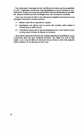 16
Pour faire parler l'avantage du trait, les Blancs ont mieux que les possibilités
b ) et e ). Cependant toutes sont interchangeables en ce qui concerne le con­
trôle de d4. Si dans une ouverture particulière il devient nécessaire de contrôler
d4, chacune d'elles peut être envisagée avec une conscience tranquille.
Avec tout cet acquit en tête, il est maintenant possible de formuler les trois
principes d'ouverture correcte suivants :
1 ) Mettez votre Roi en sécurité en roquant.
2 ) Développez vos pièces vers le centre afin qu'elles soient prêtes à
l'action pour le milieu de jeu.
3 ) Contrôlez le centre soit a ) par sa possession soit b ) par l'action à court
ou long rayon d'action de figures ou de pions.
Nous allons maintenant discuter des qualités spécifiques de différents coups
d'ouverture dans les deux chapitres suivants. Une règle d'or doit ici être
posée : si un coup de début ne tend pas vers au moins un des trois objectifs
cités ci-dessus, ce ne sera pas un bon coup.
 