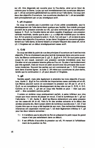 18
sur e5. Une diagonale est ouverte pour le Fou-dame, ainsi qu'un bout de
colonne pour la Dame. Le jeu qui suit immédiatement les ouvertures débutant
par 1 . d4 se concentre généralement au centre et sur l'aile-dame. Ce coup sert
deux des objectifs d'ouverture. Les ouvertures résultant de 1 . d4 se caractéri­
sent principalement par un jeu stratégique actif.
1 . ç4 (Anglaise)
Ce coup ne semble pas à première vue d'une utilité considérable, seul le
développement de l'aile-dame étant quelque peu facilité. Son intérêt principal
provient de la pression exercée sur d5, qui sera renforcée par la continuation
logique 2. li)ç3. Le Cavalier-dame est alors capable d'appliquer une pression
centrale maximale, tandis que le pion « ç • a déjà été mobilisé pour ce même
but. Si l'on prend en compte la suite 2. ltJç3, l'on voit que 1 . ç4 va dans le sens
de deux des objectifs d'ouverture. Le jeu dans l'Anglaise se concentre généra­
lement sur l'aile-dame, la Dame faisant un emploi fréquent des cases a4, b3 et
ç2. L'Anglaise est un début stratégiquement assez actif.
1 . �f3
Ce coup est idéal du point de vue des principes d'ouverture car il sert les trois
objectifs. S'ils ne choisissent pas plus tard de transposer dans une autre ouver­
ture, les Blancs continueront par 2. g3, 3. ..i.g2 et 4. 0-0. En tout juste quatre
coups ils ont roqué, exercent une pression centrale immédiate avec leur
Cavalier-roi et une pression latente grAce au Fou-roi. Ce plan n'est évidemment
pas très agressif, mais se trouve en plein accord avec les principes des ouver­
tures modernes. Souvent les· parties qui. ont commencé par 1 . Il)f3 transpo­
sent dans d'autres lignes: la suite 2. d4 mène aux ouvertures du pion-dame,
tandis que la continuation 2. ç4 peut aboutir à l'Anglaise.
1 . g3
Semble passif, mais aide également à atteindre les trois objectifs d'ouver­
ture. Après 2. �g2 le Fou contrôle les importantes cases centrales e4 et d5.
Les Blancs peuvent suivre en accroissant la pression sur d5 par 3. ç4 et 4.
�ç3, ou en complétant le développarr.ent de l&ür aile-roi par 3. g,f3, 4. ô-0.
Comme on le voit, 1 . g3 est un coup très flexible et peut - bien que peu
actif - être considéré comme parfait.
Il existe un sixième coup pratiquement parfait, . à peine inférieur aux cinq
coups que nous venons dè pas,er en revue. C'est le symétrique de 1 . g3 sur
l'aile-dame : 1 . b3. Après 2. .i.b2 les Blancs obtiendront une saine pression
sur les cases-clé d4 et e5. Vers la fin des. années soixante et le début des
années soixante-dix, Bent Larsen obtint de nombreux succès avec 1 . b3. C'est
à juste titre que ce coup a été baptisé de son nom. Des recherches théoriques
intensives ont cependant montré que 1 . b3 était légèrement inférieur à 1 . g3
pour les deux raisons suivantes :
1 ) Il n'améliore pas la sécurité du Roi en préparant le petit roque (le grand
roque n'est pas satisfaisant dans ce début).
2 ) Il est difficile d'accroitre la pression sur e5, f4 menant à l'affaiblisse­
ment de la position du Roi.
'
 