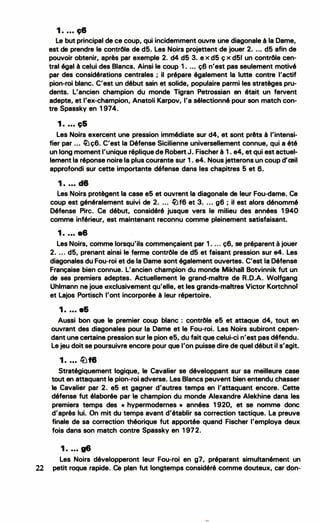 1 . ... 98
Le but principal de ce coup, qui incidemment ouvre une diagonale à la Dame,
est de prendre le contrôle de d5. Les Noirs projettent de jouer 2. ... d5 afin de
pouvoir obtenir, après par exemple 2. d4 d5 3. ex d5 çx d51 un contrôle cen·
tral égal à celui des Blancs. Ainsi le coup 1 . ... ç6 n'est pas seulement motivé
par des considérations centrales ; il prépare également la lutte contre l'actif
pion-roi blanc. C'est un début sain et solide, populaire parmi les stratèges pru­
dents. L'ancien champion du monde Tigran Petrossian en était un fervent
adepte, et l'ex-champion, Anatoli Karpov, l'a sélectionné pour son match con­
tre Spassky en 1 974.
1 . ... ç&
Les Noirs exercent une pression immédiate sur d4, et sont prêts à l'intensi·
fier par ... �ç6. C'est la Défense Sicilienne universellement connue, qui a été
un long moment l'unique réplique de Robert J. Fischer à 1 . e4, et qui est actuel­
lement la réponse noire la plus courante sur 1 . e4. Nous jetterons un coup d'œil
approfondi sur cette importante défense dans les chapitres 5 et 6.
1 . ... d8
Les Noirs protègent la case e5 et ouvrent la diagonale de leur Fou-dame. Ce
coup est généralement suivi de 2. ... �f6 et 3. . .. g6; il est alors dénommé
Défense Pire. Ce début, considéré jusque vers le milieu des années 1 940
comme inférieur, est maintenant reconnu comme pleinement satisfaisant.
1 . ... a6
Les Noirs, comme lorsqu'ils commençaient par 1 . ... ç6, se préparent à jouer
2. .. . d5, prenant ainsi le ferme contrôle de d5 et faisant pression sur e4. Les
diagonales du Fou-roi et de la Dame sont également ouvertes. C'est la Défense
Française bien connue. L'ancien champion du monde Mikhail Botvinnik fut un
de ses premiers adeptes. Actuellement le grand-maitre de R.D.A. Wolfgang
Uhlmann ne joue axclusivement qu'elle, et les grands-maitres Victor Kortchnoi
et Lajos Portisch l'ont incorporée à teur répertoire.
1 . ... e&
Aussi bon que le premier coup blanc : contrôle e5 et attaque d4, tout en
ouvrant des diagonales pour la Dame et le Fou-roi. Les Noirs subiront cepen­
dant une certaine pression sur le pion e5, du fait que celui-ci n'est pas défendu.
Le jeu doit se poursuivre encore pour que l'on puisse dire de quel début il s'agit.
1. ... lüf8
Stratégiquement logique, le Cavalier se développant sur sa meilleure case
tout en attaquant le pion-roi adverse. Les Blancs peuvent bien entendu chasser
le Cavalier par 2. e5 et gagner d'autres temps .en l'attaquant encore. Cette
défense fut élaborée par le champion du monde Alexandre Alekhine dans les
premiers temps des « hypermodernes » années 1 920, et se nomme donc
d'après lui. On mit du temps avant d'établir sa correction tactique. La preuve
finale de sa correction théorique fut apportée quand Fischer l'employa deux
fois dans son match contre Spassky en 1 972.
1 . ... g6
Les Noirs développeront leur Fou-roi en g7, préparant simultanément un
22 petit roque rapide. Ce plan fut longtemps considéré comme douteux, car don-
 