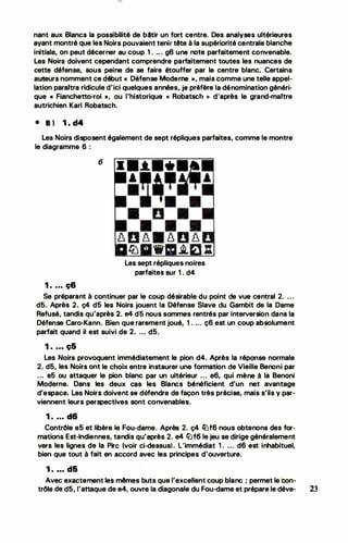 nant aux Blancs la possibilité de bêtir un fort centre. Des analyses ultérieures
ayant montré que les Noirs pouvaient tenir tête à la supériorité centrale blanche
initiale, on peut décerner au coup 1. .. . g6 une note parfaitement convenable.
Les Noirs doivent cependant comprendre parfaitement toutes les nuances de
cette défense, sous peine de se faire étouffer par le centre blanc. Certains
auteurs nomment ce début « Défense Moderne », mais comme une telle appel­
lation paraitra ridicule d'ici quelques années, je préfère la dénomination généri­
que « Fianchetto-roi », ou l'historique « Robatsch >> d'après le grand-maitre
autrichien Karl Robatsch.
• 8) 1 . d4
Les Noirs disposent également de sept répliques parfaites, comme le montre
le diagramme 6 :
6
1 . ... ç6
•
Les sept répliques noires
parfaites sur 1. d4
Se préparant à continuer par le coup désirable. du point de vue central 2. .. .
d5. Après 2. ç4 d5 les Noirs jouent la Défense Slave du Gambit de la Dame
Refusé, tandis qu'après 2. e4 d5 nous sommes rentrés par interversion dans la
Défense Caro-Kann. Bien que rarement joué, 1. ... ç6 est un coup absolument
parfait quand il est suivi de 2. .. . d5.
1 . ... ç5
Les Noirs provoquent immédiatement le pion d4. Après la réponse normale
2. d5, les Noirs ont le choix entre instaurer une formation de Vieille Benoni par
... e5 ou attaquer le pion blanc par un ultérieur ... e6, qui mène à la Benoni
Moderne. Dans les deux cas les Blancs bénéficient d'un net avantage
d'espace. Les Noirs doivent se défendre de façon très précise, mais s'ils y par­
viennent leurs perspectives sont convenables.
1 • • • • d6
Contrôle e5 et libère le Fou-dame. Après 2. ç4 �f6 nous obtenons des for­
mations Est-Indiennes, tandis qu'après 2. e4 fiJf6 le jeu se dirige généralement
vers les lignes de la Pire (voir ci-dessus). L'immédiat 1. .. . d6 est inhabituel,
bien que tout à fait en accord avec les principes d'ouverture.
1 . ... d&
Avec exactement les mêmes buts que l'excellent coup blanc ; permet le"con-
trôle de d5, l'attaque de e4, ouvre la diagonale du Fou-dame et prépare le déve- 23
 