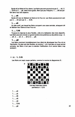 . ·,
Garde e5 et libère le Fou-dame. Les Noirs peuvent poursuivre par 2. .. . e5, 2.
... �f6 ou 2. ... g6, selon leurs goQts. Bien que peu fréquent, 1. ..• d6 est par­
fait dans tous ses aspects.
1 . ... a6
Garde d5 tout en libérant la Dame et le Fou-roi. les Noirs poursuivront soit
par 2. ... d5 soit par 2. .. . �f6.
1 . ... e&
Un plan actif, par lequel les Noirs occupent une case centrale, attaquant d4
et libérant leur Dame et leur Fou-roi.
1 . ... lüf6
Toujours la réponse la plus flexible, utile à la réalisation des trois objectifs.
Les Noirs peuvent choisir un grand nombre de systèmes au deuxième coup : 2.
... ç6, 2. ... ç5, 2. . .. e6 et 2. . .. g6.
1 . ... g6
Les Noirs montrent immédiatement leur désir de développer leur Fou-roi en
fianchetto. Ce plan est très flexible, et comme 1 . ç4 n'est pas un coup central
primaire, les Noirs n'ont pas à craindre l'édification d'un centre blanc trop
puissant.
• D ) 1 . liJf3
Les Noirs ont sept coups parfaits, comme le montre le diagramme 8 :
1 . ... ç6
1 . ... ç5
1 . ... d6
1 . .. . d5
1 . ... e6
1 . ... !iJf6
1 . ... g6
8
Les sept réponses noires
parfaites à 1 . liJf3
•
..
•
2S
 