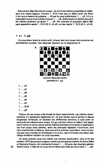 Nous avons déjà.discuté ces coups ; ils ontici les mêmes propriétés et obéis­
sent à la même logique. Comme 1. llJf3 n'est pas un début actif, les Noirs
n'ont aucun besoin de préparer •.. d5 par le coup préliminaire 1 . ... ç6. li .n'y a
�cependant aucun inconvénient à jouer 1. ... ç6, après lequel on obtientsouvent
les mêmes positions qu'après 1 . . .
. d5. Par exemple le populaire début Réti
peut apparaitre après 1. �f3 d5 2. ç4 ç6, ou bien après 1. �f3 ç6 2. ç4 d5.
• E) 1 . g3
Ce coup blanc étant le moins actif, cha.cun des huit coups noirs suivants est
parfaitement jouable. Ces réponses figurent sur le diagramme 9.
1 . . .. ç6
1. .. . ç5
1 . ... d6
1. .. . d5
1 . ... e6
1. . . . e5
1 . . . . llJf6
1 . ... g6
9
Les huit réponses noires
parfaites à 1 . g3
Chacun de ces coups a été étudié de façon approfondie. Les mêmes raison­
nements s'y appliquent également ici. Je suis certain que le lecteur à depuis
longtemps remarqué, en étudiant les différentes sections, à quel point on
retrouvait les mêmes bons coups. Ce qui est bon contre un début l'est égale­
ment contre un autre, parce que les mêmes principes d'ouverture s'appliquent.
Les huit coups noirs parfaits, selon les principes régissant l'ouverture, sont
ceux mentionnés ci-dessus. Quel que soit le premier coup blanc, vous ne pou­
vez pas vous tromper en choisissant l'un d'eux, sauf s'il existe une raison spé­
cifique évidente rendant ce coup injouable.
Un autre premier coup noir mérite une mention particulière. Vers la fin des
années 1 970 des joueurs anglais, menés par les grands-maitres Anthony Miles
et Raymond Keene, ont commencé à jouer 1. ... b6 avec des résultats généra-
26 lament bons. L'idée de ce coup est la même que celle qui sous-tend 1 • ..• g6 :
 