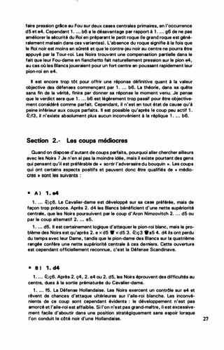 faire pression grlce au Fou sur deux cases centrales primaires, en l'occurrence
d5 et e4. Cependant 1 . .•. b6 a le désavantage par rapport à 1. ... g6 de ne pas
améliorer la sécurité du Roi en préparant le petit roque (le grand roque est géné­
ralement malsain dans ces variantes). L'absence du roque signifie à la fois que
le Roi noir est moins en sOreté et que le contre-jeu noir au centre ne pourra être
appuyé par la Tour-roi. Les Noirs trouvant une compensation partielle dans le
fait que leur Fou-dame en fianchetto fait naturellement pression sur le pion e4,
au cas où les Blancs joueraient pour un fort centre en poussant rapidement leur
pion-roi en e4.
Il est encore trop tôt pour offrir une réponse définitive quant à la valeur
objective des défenses commençant par 1. ... b6. La théorie, dans sa quête
sans fin de la vérité, finira par donner sa réponse le moment venu. Je pense
que le verdict sera que 1. ... b6 est légèrement trop passif pour être objective­
ment considéré comme parfait. Cependant, il n'est en tout état de cause qu'à
peine inférieur aux coups parfaits. Il est possible qu'après le coup peu actif 1.
�f3, il n'existe absolument plus aucun inconvénient à la réplique 1 . ... b6.
Section 2.- Les coups médiocres
.
Quand on dispose d'autant de coups parfaits, pourquoi aller chercher ailleurs
avec les Noirs 7 Je n'en ai pas la moindre idée, mais il existe pourtant des gens
qui pensent qu'il est préférable de« sortir l'adversaire du bouquin ». Les coups
qui ont certains aspects positifs et peuvent donc être qualifiés de« médio­
cres » sont les suivants :
• A) 1 . a4
1. ... ltJç6. Le Cavalier-dame est développé sur sa case préférée, mais de
façon trop précoce. Après 2. d4 les Blancs bénéficient d'une nette supériorité
centrale, que les Noirs poursuivent par le coup d'Aron Nimzovitch 2. ... d5 ou
par le coup altematif 2. ... e5.
1. ••• d5 . Il est certainement logique d'attaquer le pion-roi blanc, mais le pro­
blème des Noirs est qu'après 2. e x d5 • x d5 3. �ç3 1fa5 4. d4 ils ont perdu
du temps avec leur Dame, tandis que le pion-dame des Blancs sur la quatrième
rangée confère une nette supériorité centrale à ces derniers. Cette ouverture
est cependant officiellement reconnue, c'est la Défense Scandinave.
• 8) 1 . d4
1. ... lüç6. Après 2. ç4, 2. e4 ou 2. d5, les Noirs éprouvent des difficultés au
-
centre, dues à la sortie prématurée du Cavalier-dame.
1. • • • f5 . La Défense Hollandaise� Les Noirs exercent un contrôle sur e4 et
rêvent de chances d'attaque ultérieures sur l'aile-roi blanche. Les inconvé­
nients de ce coup sont cependant évidents : le développement n'est pas
amorcé et l'aile-roi est affaiblie. Si l'on n'est pas grand-maitre, il est excessive­
ment facile d'aboutir dans une position stratégiquement sans espoir lorsque
l'on conduit le côté noir d'une Hollandaise. 27
 