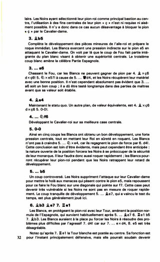 1
1
1
'
'
••
laire. Les Noirs ayant sélectionné leur pion-roi comme principal bastion au cen­
tre, l'utilisation à des fins centrales de leur pion " ç » n'est n lrequise ni aisé­
ment possible. Il n 'y a donc dans ce cas aucun désavantage à bloquer le pion
, ç • par le Cavalier-dame.
3. .i.b&
Complète le développement des pièces mineures de l'aile-roi et prépare le
roque immédiat. Les Blancs exercent une pression indirecte sur le pion e5 en
attaquant le Cavalier-dame. On voit par là que le coup de Fou fait partie inté -·
grante du plan blanc visant à obtenir une supériorité centrale. Le troisième
coup blanc amène la célèbre Partie Espagnole.
3. . .. a6
Chassant le Fou � car les Blancs ne peuvent gagner de pion par 4. .i. x ç6
d x ç61 5. � x e511 à cause de 5. . . . °9
d4, et les Noirs récupèrent leur matériel
avec une bonne position. Il n'est cependant absolument pas évident que 3 . ...
a6 soit un bon coup ; il a dO être testé longtemps dans des parties de ma itres
avant que sa valeur soit établie.
4. .i.•4
Maintenant le statu quo. Un autre plan, de valeur équivalente, est 4. .i. x ç6
d X Ç6 5. 0-01.
4• .•. lüf6
Développant le Cavalier-roi sur sa meilleure case centrale.
5. 0-0
Ainsi en cinq coups les Blancs ont obtenu un bon développement, une forte
pression centrale, tout en mettant leur Roi en sûreté en roquant. Les Blancs
n'ont pas à craindre 5. ... fi) x e4, car ils regagnent le pion de force par 6. d41 .
Cette concl usion est loin d'être évidente, mais peut cependant être anticipée :
la nature ouverte de la position forcera les Noirs à se préoccuper de la sécurité
de leur monarque. l i leur faudra donc aussi roquer rapidement ; les Blancs pour­
ront récupérer leur pion-roi pendant que les Noirs ratrappent leur retard de
dév eloppement.
&• • • • b&
Un coup controversé. Les Noirs suppriment l'attaque sur leur Cavalier-dame
pour mettre le holà aux menaces qui pèsent contre le pion e5, mais repoussent
pour ce faire le Fou blanc sur une diagonale qui pointe sur f7. Cette case peut
devenir très vulnérable si les Noirs ne sont pas en mesure de roquer rapide­
ment. Le coup tranquille de développement 5. .. . i.e7, qui a vaincu le test du
temps, est plus généralement joué ici.
6. i..b3 �e7 7. l1e1
Les Blancs, en protégeant le pion-roi avec leur Tour, amènent la position nor­
m �le de l'Espagnole, qui survient habituellement après 5. . . . i.e7 6. lt e 1 b6
7. .i.b3. Les Blancs auraient à la place pu forcer les Noirs à résoudre des pro­
blèmes plus difficiles par l'agressif 7. d41 car sur 7. . .. e x d4, 8. e5 est très
désagréable.
Notez qu'après 7. : e1 la Tour blanche est postée au centre. Sa fonction est
32 pour l'instant principalement défensive, mais elle pourrait soudain devenir
•
 