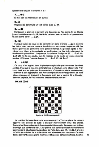 •
agressive le long de la colonne « e » .
7. .. . 0-0
Le Roi noir est maintenant en sOreté.
8. c;3
Projetant de construire un fort centre avec 9. d4.
8. . . . d6
Protégeant le pion-roi et ouvrant une diagonale au Fou-dame. Si les Blancs
jouent immédiatement 9. d4, les Noirs peuvent exercer une forte pression sur
le pion-dame par 9. ... i.g4.
9. h31
L'unique but de ce coup est de permettre d4 sans craindre ... i.g4. Comme
les Noirs n'ont aucune menace immédiate et ne savent empêcher d4, les
Blancs peuvent se permettre cette perte de temps. La position après le neu­
vième coup blanc a été analysée en profondeur, car les Noirs disposent de
nombreuses possibilités. Longtemps la variante Tchigorine (9. . . . liJa5 1 O.
.tç2 ç5) fut la plus jouée, puis le faisceau de la mode se tourna dans les
années 1 970 vers l'idée de Breyer, 9. . . . lll b8 10. d4 lü bd7.
9. .. . .i.b71?
Ce coup n'est apparu dans la pratique magistrale que ces toutes dernières
années. Pourquoi a-t-on mis si longtemps à effectuer cette découverte ? Un
coup basé sur les principes fondamentaux d'ouverture mérite certainement
l'examen le plus approfondi. Les Noirs complètent le développement de leurs
pièces mineures et braquent le Fou-dame droit sur le centre. Si le Cavalier­
dame se déplace, le Fou attaquera directement le pion e4.
1 0. d4 : as
10
.t.
&
Après le dixième coup noir
La position de base dans cette sous-variante. La Tour se place de façon à
appuyer son pion-roi et aussi à attaquer indirectement celui des Blancs.
Comme les Blancs disposent d'une supériorité centrale, ils conservent le léger
avantage que confère le trait. Leur plan le plus conséquent est maintenant de
commencer à développer leurs pièces de l'aile-dame par 1 1 . lübd2. Il s'avère
qu'ici ils se satisfont de ta nulle contre leur adversaire plus renommé. Ce résul-
tat ne convient pas au grand-maître soviétique qui conduit les Noirs. En choi- 33
•
 