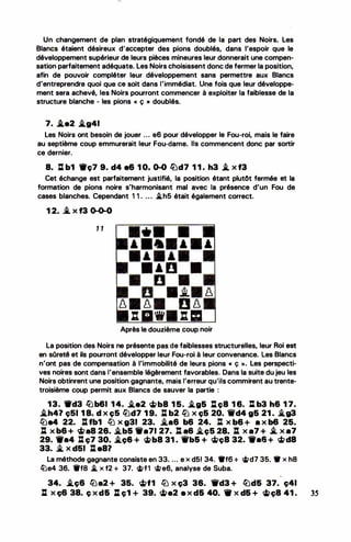 Un changement de plan stratégiquement fondé de la part des Noirs. Les
Blancs étaient désireux d'accepter des pions doublés, dans l'espoir que le
développement supérieur de leurs pièces mineures leur donnerait une compen­
sation parfaitement adéquate. Les Noirs choisissent donc de fermer la position,
afin de pouvoir compléter leur développement sans permettre aux Blancs
d'entreprendre quoi que ce soit dans l'immédiat. Une fois que leur développe­
ment sera achevé, les Noirs pourront commencer à exploiter la faiblesse de la
structure blanche - les pions « ç • doublés.
7. i.e2 .lg41
Les Noirs ont besoin de jouer ... e6 pour développer le Fou-roi, mais le faire
au septième coup emmurerait leur Fou-dame. Ils commencent donc par sortir
ce dernier.
8. l:l b1 ._ç7 9. d4 e6 1 0. 0-0 lüd7 1 1 . h3 .l x f3
Cet échange est parfaitement justifié, la position étant plutôt fermée et la
formation de pions noire s'harmonisant mal avec la présence d'un Fou de
cases blanches. Cependant 1 1 . ... �h5 était également correct.
1 2. _i. X f3 0-0-0
1 1
A A A
-
A A
• • D •
D •
D •.t 8
8 8 0 8
: 1111 : m
Après le douzième-coup noir
La position des Noirs ne présente pas de faiblesses structurelles, leur Roi est
-
en sOreté et ils pourront développer leur Fou-roi à leur convenance. Les Blancs
n'ont pas de compensation à l'immobilité de leurs pions « ç >>. Les perspecti­
ves noires sont dans l'ensemble légèrement favorables. Dans la suite du jeu les
Noirs obtinrent une position gagnante, mais l'erreur qu'ils commirent au trente­
troisième coup permit aux Blancs de sauver la partie :
13. ._d3 lbb61 1 4. �e2 �b8 1 5. �g5 :tc;B 1 6. l:l b3 h6 1 7•
.i.h4? çSl 1 8. d x c;S �d7 1 9. J: b2 � x ç5 20. 'tlfd4 g5 21 . i..g3
ltJe4 22. J:l fb1 fiJ X g31 23. �86 b6 24. li X b6 + 8 X b6 25.
: x b6 + <i>a8 26. �b& 1'a71 27. : a& �c;5 2.a. : x a7 + -'. x a7
29. -·4 lt ç7 30• .i.e;& + �b8 31 . 'ifb& + '1f;>ç8 32. -·& + �d8
33. � X d51 J:l e8?
La méthode gagnante consiste en 33. ... e x d51 34. •ta + 'Ït>d7 35.. • x h8
lüe4 36. Wf8 � x f2 + 37. ci>f1 <ii>e6, analyse de Suba.
4
34. .i.ç6 fiJe2 + 35. �f1 fiJ x ç3 36. 1i'd3 + lbd& 37. ç41
J: x ç6 38. ç x d& %:l ç1 + 39. �a2 e x d& 40. 1lf x d& + ci>c;B 41 . 35
 