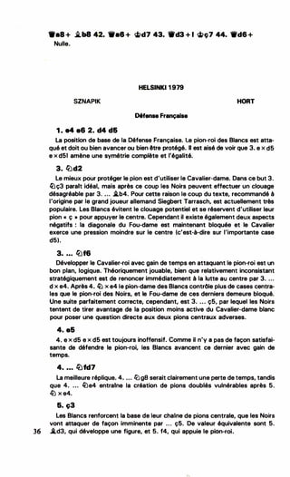 ..
9•8 + �b8 42. 111•8 + �d7 43. 'ttd3 + 1 �ç7 44. -d6 +
Nulle.
HELSINKI 1 979
SZNAPIK HORT
Défense Française
1 . e4 e6 2. d4 d&
La position de base de la Défense Française. Le pion-roi des Blancs est atta­
qué et doit ou bien avancer ou bien être protégé. li est aisé de voir que 3. e x d5
e x d51 amène une symétrie complète et l'égalité.
3. lbd2
Le mieux pour protéger le pion est d'utiliser le Cavalier-dame. Dans ce but 3.
�ç3 parait idéal, mais après ce coup les Noirs peuvent effectuer un clouage
désagréable par 3. ... .i.b4. Pour cette raison le coup du texte, recommandé à
l'origine par le grand joueur allemand Siegbert Tarrasch, est actuellement très
populaire. Les Blancs évitent le clouage potentiel et se réservent d'utiliser leur
pion « ç » pour appuyer 1·e centre. Cependant il existe également deux aspects
négatifs : la diagonale du Fou-dame est maintenant bloquée et le Cavalier
exerce une pression moindre sur le centre (c'est-à-dite sur l'importante case
d5).
3• • • • lbf6
Développer le Cavalier-roi avec gain de temps en attaquant le pion-roi est un
bon plan, logique. Théoriquement jouable, bien que relativement inconsistant
stratégiquement est de renoncer immédiatement à la lutte au centre par 3. ...
d x e4. Après 4. � x e4 le pion-dame des Blancs contrôle plus de cases centra­
les que le pion-roi des Noirs, et le Fou-dame de ces derniers demeure bloqué.
Une suite parfaitement correcte, cependant, est 3. ... ç5, par lequel les Noirs
tentent de tirer avantage de la position moins active du Cavalier·dame blanc
pour poser une question directe aux deux pions centraux adverses.
.
4. a5
4. e x d5 e x d5 est toujours inoffensif. Comme il n'y a pas de façon satisfai­
sante de défendre le pion-roi, les Blancs avancent ce dernier avec gain de
temps.
4• • • • �fd7
La meilleure réplique. 4. .... lüg8 serait clairement une perte de temps, tandis
que 4. ... 1Lle4 entraine ta création de pions doublés vulnérables après 5.
l2J X e4.
&. c;3
Les Blancs renforcent la base de leur chaine de pions centrale, que les Noirs
vont attaquer de façon imminente par ... ç5. De valeur équivalente sont 5.
36 .àd3, qui développe une figure, et 5. f4, qui appuie le pion-roi.
....
.
. ..
' .
 