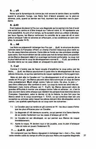 &• • • • 96
Notez que la dynamique du contre-jeu noir envers le centre blanc se modifie
quand la situation l'exige. Les Noirs font d'abord pression sur le pion-roi
adverse, puis, quand ce dernier est fixé, tournent leur attention vers le pion­
dame.
8. i.d3
Il est logique de placer le Fou sur une diagonale qui lui perrnet à la fois d'avoir
une action au centre et d'être braqué sur l'aile-roi noire. 6. f4 représente une
forte possibilité. Au prix d'un temps, qu'ils auraient sinon pu utiliser à dévelop­
per leurs figures, les Blancs renforcent le contrôle de la case-clé e5 et sont
prêts à attaquer l'aile-roi adverse en effectuant, si les conditions en sont rem­
plies, la poussée f4-f5.
8• • • • b8
Les Noirs se préparent·à échanger leur Fou par ... .i.a6, la structure de pions
centrale dans la Française offrant un champ d'action beaucoup plus vaste au
Fou de cases blanches adverse. Cette idée se fonde sur des principes stratégi­
ques sains. Son inconvénient est de coOter pas mal de temps dans une position
où les Blancs disposent déjà d'un avantage territorial confortable. Le coup noir
le plus habituel est le coup de développement normal 6. ... li)ç6, qui amène le
Cavalier-dame sur sa case idéale en attaquant le pion-dame.
7. lüa2
Comme il n'existe pas de façon souple d'empêcher le coup prévu par les
Noirs, . . • .i.a6, les Blancs poursuivent à juste titre le développement de leurs
pièces mineures, ce qui leur permettra de roquer rapidement s'ils le jugent bon.
Mais où doit aller le Cavalier-roi 1 Le développement à e2 lui permet de se
rendre en f4 ou g3 ; les Blancs peuvent alors faire suivre par un coup de Dame
(très probablement •g4) dirigé contre l'aile-roi noire. De plus, le pion « '
peut être utilisé pour des combats à venir. Le coup du texte est ainsi très bot
Séduisant mais moins efficace est 7. li)gf3, les Blancs éprouvant alors de
grandes difficultés à monter une attaque contre l'aile-roi ad·verse ; or, c'est le
plus souvent dans cette attaque que résident les perspectives blanches dans la
Française. Cependant, selon le dernier cri de la théorie, le plus fort pour les
Blancs serait ici le coup excentrique 7. lnh31, ce qui constitue bien sOr une
exception au principe selon lequel les pièces doivent être développées vers le
centre. Les qualités spécifiques de ce coup sont les suivantes :
1 ) Le Cavalier peut se rendre en g5 comme en f4 .. les deux cases d'atta­
que les plus efficaces pour ce Cavalier.
2 ) La diagonale d1 -h5 demeure ouverte, ce qui permet à la Dame blanche
de se rendre facilement sur les cases d'attaque g4 et h5.
3 ) Le Cavalier-roi est développé, ce qui permet aux Blancs de roquer
immédiatement.
4 ) Après le roque, f4 devient tout à fait jouable, avec le plan d'attaquer
l'aile-roi noire en jouant finalement f5.
7. . . • .i.a8 8. .i.b1 11 •
On comprend que les Blancs répugnent à échanger leur « bon · • Fou, mais
cette retraite coOte du temps et offre en plus aux Noirs une superbe diagonale. 37
 