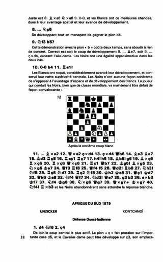 Juste est 8. .i. x a6 � x a6 9. 0-0, et les Blancs ont de meilleures chances,
dues à leur avantage spatial et leur avance de développement.
. a. ... �c;e
Se développant tout en menaçant de gagner le pion d4.
9. �f3 b&?
Cette démonstration avec le pion « b • coOte deux temps, sans aboutir à rien
de concret. Correct est soit le coup de développement 9. ... .i.e7, soit 9. . . •
ç x d4, ouvrant l'aile-dame. Les Noirs ont une égalité approximative dans les
deux cas.
1 0. 0-0 b4 1 1 . l% e1 1
Les Blancs ont roqué, considérablement avancé leur développement, et con­
servé leur nette supériorité centrale. Les Noirs n'ont aucune façon cohérente
de s'opposer à l'avantage d'espace et de développement des Blancs. Le joueur
qui conduit les Noirs, bien que de classe mondiale, va maintenant être défait de
façon convaincante :
12
Après le onzième coup blanc
1 1 • . . . i. x e2 1 2. 9 x e2 c; x d4 1 3. c; x d4 'trb6 1 4• .i.e3 .te7
1 6. i.d3 Jl c;8 18. %l ac;1 %lç7 1 7. h41 h& 1 8. i.b&I g6 1 9. ..t. x ç6
: x c;6 20. : x c;6 'tW x ç6 21 . ll ç1 W'b7 22• .a.a&I i. x g& 23.
� x g& �e7 24. 1tf3 %l f8 25• ._f4 f& 28• ._d21 ll b8 27. ©h31
�fi 28. Il e;& �d7 29. ll c;2 �ta 30. ci>h2 ci>eB 31 • ._c;1 ci>d7
32. 1th6 ci>e8 33. /Lf4 1'f7 34. lîJd31 1fe7 35. g3 b3 36. 8 X b3
�f7 37. �f4 ci>g8 38. llJ x g6 1fg7 39. 1f x g7 + � x g7 40.
�f41 : x b3 et les Noirs abandonnèrent sans attendre la réponse blanche.
AFRIQUE DU SUD 1979
UNZICKER KORTCHNOi
D6fense Ouest-Indienne
1 . d4 �f6 2. c;4
De loin le coup central le plus actif. Le pion • ç • fait pression sur l'impor...
38 tante case d5, et le Cavalier-dame peut être développé sur ç3, son emplaca.
 