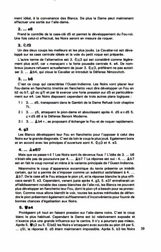 ment idéal, à la convenance des Blancs. De plus la Dame. peut maintenant
effectuer une sortie sur l'aile-dame.
2. ... e6
Prend le contrôle de la case-clé d5 et permet le développement du Fou-roi.
Une fois celui-ci effectué, les Noirs seront en mesure de roquer.
3. lüf3
Un des deux coups les meilleurs et les plus joués. Le Cavalier-roi est déve­
loppé sur sa case centrale idéale et la voie du petit roque est _préparée.
L'autre terme de l'alternative est 3. lüç3 qui est considéré comme légère­
ment plus actif, car « menaçant • la forte poussée centrale 4. e4. De nom­
breux joueurs refusent actuellement de jouer 3. �ç3, préférant ne pas autori­
ser 3. ... .i.b4, qui cloue le Cavalier et introduit la Défense Nimzovitch.
3• • • • b6
C'est ce coup qui caractérise l'Ouest-Indienne. Les Noirs vont placer leur
Fou-dame en fianchetto (mettre en fianchetto veut dire développer un Fou en
b2 ou b7, g2 ou g7) et par là exercer une forte pression sur d5 et particulière­
ment sur e4. Les Noirs disposent cependant de trois autres plans logiques :
1 ) 3. ... d5, transposant dans le Gambit de la Dame Refusé (voir chapitre
7).
2 ) 3. ... ç5, attaquant le pion-dame et aboutissant après 4. d5 e x d5 5.
ç x d5 d6 à la Défense Benoni Moderne.
3 ) 3. ... .i.b4+ , se proposant d'échanger le Fou et de roquer rapidement.
4. g3
Les Blancs développent leur Fou en fianchetto pour l'opposer à celui des
Noirs sur la grande diagonale. C'est de loin le coup le plusjoué. Egalement bons
et en accord avec les principes d'ouverture sont 4. �ç3 et 4. e3.
4• • • • .li.a611
Mais que se passe-t-il 1 Les Noirs sont-ils devenus fous 7 L'idée de 3. ... b6
n'était-elle pas de poursuivre par 4• • . . .i.b7 7 La réponse est oui : 4• • • . i.b7
est en fait le coup normal et mène à la variante principale de l'Ouest-Indienne.
Néanmoins le coup d'apparence excentrique du texte présente un intérêt
certain, qui lui a permis de s'imposer comme un substitut satisfaisant à 4. ...
.i.b7. De la case a6 le Fou attaque le pion ç4, et la réponse blanche la plus effi­
cace serait 5. e3. Cependant, venant juste après 4. g3, 5. e37 entrainerait un
affaiblissement notable des cases blanches de l'aile-roi, les Blancs ne pouvant
plus développer en fianchetto leur Fou, dont le pion ç4 a besoin-pour sa protec­
tion. Comme nous allons bientôt le voir, toutes les autres méthodes de défen­
dre le pion présentent également suffisamment d'inconvénients pour fournir de
bonnes chances d'égalisation aux Noirs.
5. 9•4
Protégeant ç4 tout en faisant pression sur l'aile-dame noire. C'est le coup
blanc le plus habituel. Cependant la Dame est ici relativement exposée et
n'exerce plus une grande influence sur le centre. Il n'y a pourtant pas mieux.
Après 5. •ç2 ou 5. ltlbd2 les Noirs s'attaquent avec succès au pion d4 par 5.
... ç51, la réponse 6. d5 étant maintenant impossible. Après 5. b3 les Noirs 39
 