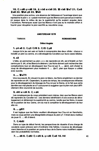 •
.
. ...
1 8. � x d6 ç x d8 1 9• .i. x b6 • >< b6 20. 9 x b8 -•7 21. Q)a&
: •8 22. 9b4 ç& 23. 1'b&
Une position plus active, une absence de faiblesses et l'avantage latent que
représente le pion « a • passé montrent que les Blancs sont parvenus à mainte­
nir jusque dans le milieu de jeu la supériorité qu'ils avaient acquise dans
l'ouverture. Remarquez aussi que.les Blancs n'ont pas eu le moindre effort à
fournir pour récupérer le pion sacrifié au neuvième coup.
AMSTERDAM 1978
TIMMAN
Début Anglais
1 . c;4 e& 2. tüc;3 lüf8 3. lüf3 ftJç8
ROMANICHINE
Jusque là le jeu est sain et facile à comprendre des deux côtés : chacun a
installé un pion au centre, et a développé les Cavaliers sur leurs cases idéales.
4. a3
L'idée, en permettant au pion « e • de reprendre en d4, est d'établir un fort
centre par 5. d4, si les Blancs le désirent. Les Noirs doivent soit rechercher des
complications tout en développant leur Fou-roi par 4. ... J.b4, soit choisir le
coup de développement plus modeste 4. ... J.e7, plan que Karpov a utilisé
avec succès.
4• ••• 'lfe711
Une nouveauté. En clouant le pion-roi blanc, les Noirs empêchent ce dernier
de reprendre en d4. Cependant, la perte de temps, les conséquences néfastes
pour le développement du blocage du Fou-roi par la Dame, et le fait que cette
dernière est mal placée en e7 concourent à suggérer que le plan noir peut diffi­
cilement être couronné de succès.
&. d41 e x d4 6. � x d4
Les conséquences du coup précédent sont claires, bien que les Blancs aient
dû reprendre du Cavalier-roi : ces derniers bénéficient d'une avance de déve­
loppement et détiennent la supériorité au centre, tandis que les Noirs, à cause
de la position de leur Dame, ont du mal à compléter le développement de leur
aile-roi.
6• • • • 9871
Il est logique que les Noirs veuillent développer leur Fou-roi en fianchetto,
mais ce coup permet une désagréable attaque du pion ç7. Il était donc meilleur
de jouer 6. ... d6 d'abord.
7. � 4b&I .
Dans ce type de début fermé, les perspectives de réussite d'une charge de
cavalerie aussi précoce sont d'ordinaire très faibles. L'avance de développe­
ment blanche et la position en porte-à-faux de la Dame· noire modifient cepen­
dant les probabilités normales.
7• • • • d6 8. lüd&I fLJ x d& 9. ç x d& � e& 1 0. f41 41
 