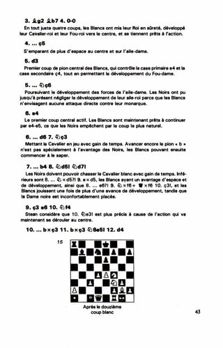 3. �g2 i.b7 4. 0-0
.
En tout juste quatre coups, le·s Blancs ont mis leur Roi en sOreté, développé
leur Cavalier-roi et leur Fou-roi vers le centre, et se tiennent prêts à l'action.
4• • • • ç&
S'emparant de plus d'espace au centre et sur l'aile-dame.
6. d3
Premier coup de pion central des Blancs, qui contrôle la case primaire e4 et la
case secondaire ç4, tout en permettant le développement du Fou-dame.
5. ... �ç6
Poursuivant le développement des forces de l'aile-dame. Les Noirs ont pu
jusqu'à présent négliger le développement de leur aile-roi parce que les Blancs
n'envisagent aucune attaque directe contre leur monarque.
8. e4
Le premier coup central actif. Les Blancs sont maintenant prêts à continuer
par e4-e5, ce que les Noirs empêchent par le coup le plus naturel.
8. . . • d8 7. �ç3
Mettant le Cavalier en jeu avec gain de temps. Avancer encore le pion • b •
n'est pas spécialement à l'avantage des Noirs, les Blancs pouvant ensuite
commencer à le· saper.
7. • • • b4 8. fild&I li)d71
Les Noirs doivent pouvoir chasser le Cavalier blanc avec gain de temps. Infé­
rieurs sont 8. . .. � x d5?1 9. e x d5, les Blancs ayant un avantage d'espace et
de développement, ainsi que 8. ... e67I 9. � x f6 + • x f6 1 O. ç31, et les
Blancs jouissent une fois de plus d'une avance de développement, tandis que
la Dame noire est inconfortablement placée.
9. ç3 a8 1 0. lüf4
Steen considère que 1 O. liJe31 est plus précis à cause de l'action qui va
maintenant se dérouler au centre.
1 0. . . • b x ç3 1 1 . b x ç3 � 8e&l 1 2. d4
1 5
Après le douzième
coup blanc
•
43
 