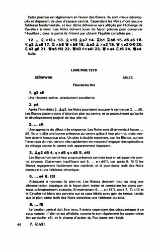 •
Cette position est légèrement en faveur des Blancs. Ils sont mieux dévelop­
pés et disposent de plus d'espace central. Cependant les Noirs n'ont aucune
faiblesse fondamentale, et leur tâche défensive sera allégée par l'échange de
Cavaliers à venir. Les Noirs doivent jouer de façon précise pour conserver
l'équilibre ; dans la partie ils finirent par obtenir l'égalité complète par :
1 2. • • . llJ x f3 + 1 3. � x f3 i.a7 1 4. Jlb1 l:. b8 1 5. d& e& 1 8.
�g2 i.•6 1 7. Il X b8 - X b8 1 8. .i.e2 .i. X e2 1 9. - X •2 0-0 20.
� e3 g6 21 . -•6 f&I 22. 1Wd3 f x e41 23. - x e4 l2Jf6 24. Wa4
Nulle.
LONE PINE 1979
SEIRAWAN MILES
Flanchetto-Roi
1 . g3 a&
Une réponse active, absolument excellente.
2. c;4
Après l'immédiat 2. i.g2, les Noirs pourraient occuper le centre par 2. . .. d5.
Les Blancs placent donc d'abord un pion au centre, et ne poursuivront qu'après
le développement projeté de leur aile-roi.
2. ... ç6
Une approche du début très exigeante. Les Noirs sont déterminés à forcer ...
d5. Ils ont déjà une bonne présence au centre grâce à leur pion-roi, mais veu­
lent obtenir beaucoup plus. Un plan à double tranchant, car les Blancs, qui ont
l'avantage du trait, seront très rapidement en mesure d'engager des opérations
de minage contre le centre noir apparemment imposant.
3. i.g2 d& 4. ç x d5 c; x d5 5. d41
Les Blancs font sentir leur propre présence centrale tout en attaquant le pion­
roi adverse. Clairement insuffisant est 5. ... e x d4?1, car après 6. lèlf3 les
Blancs regagneront facilement leur matériel, et le pion-dame isolé des Noirs
demeurera une faiblesse chronique.
5• . • • •4 6. f31
Attaquant à nouveau le pion-roi. Les Blancs donnent tout au long une
démonstration classique de la façon dont traiter et combattre les pions cen­
traux prématurément avancés. Si maintenant 6• . . . e x f3?1, alors 7. lü x f3 et
le Cavalier-roi blanc est parvenu sur sa case idéale avec gain de temps, tandis
que le pion-dame isolé des Noirs constitue une faiblesse durable.
6• • • • f5
Le bastion central doit être te�u. Il existe cependant des désavantages à ce
coup naturel : l'aile-roi est affaiblie, comme le sont également les cases noires
(en particulier e5), et le champ d'action du Fou-dame est réduit.
44 7. �h31
 