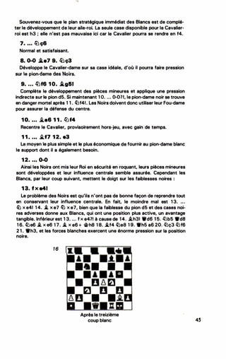 Souvenez-vous que le plan stratégique immédiat des Blancs est de complé­
ter le développement de leur aile-roi. La seule case disponible pour le Cavalier­
roi est h3 ; elle n'est pas mauvaise ici car le Cavalier pourra se rendre en f4.
7• • • • lü ç6
Normal et satisfaisant.
8. 0-0 .l.e7 9. lbç3
Développe le Cavalier-dame sur sa case idéale, d'où il pourra faire pression
sur e pton-dame des Noirs.
9• . • • lüf6 1 0. 1'.g&I
Complète le développement des pièces mineures et applique une pression
indirecte sur le pion d5. Si maintenant 1 O. ... 0-0?1, le pion-dame noir se trouve
en danger mortel après 1 1 . fi)f41. Les Noirs doivent donc utiliser leur Fou-dame
pour assurer la défense du centre.
1 0• • • • �-6 1 1 . �f4
Recentre le Cavalier, provisoirement hors-jeu, avec gain de temps.
1 1 . . • . �f7 1 2. e3
Le moyen le plus simple et le plus économique de fournir au pion-dame blanc
le support dont il a également besoin.
1 2. . . • 0-0
Ainsi les Noirs ont mis leur Roi en sécurité en roquant, leurs pièces mineures
sont développées et leur influence centrale semble assurée. Cependant les
Blancs, par leur coup suivant, mettent le doigt sur les faiblesses noires :
1 3. f x a41
Le problème des Noirs est qu'ils n'ont pas de bonne façon de reprendre tout
en conservant leur influence centrale. En fait, le moindre mal est 1 3. . . •
� x e41 1 4. i. x e7 li) x e7, bien que la faiblesse du pion d5 et des cases noi­
res adverses donne aux Blancs, qui ont une position plus active, un avantage
tangible. Inférieur est 1 3. ... f x e471 à cause de 14. i.h31 'lrd6 1 5. lüb5 •da
1 6. �e6 .i. x e6 1 7. i. x e6 + �h8 1 8. i.f4 �e8 1 9. •h5 a6 20. ltlç3 ltlf6
2 1 . •h3, et les forces blanches exercent une énorme pression sur la position
noire.
16
Après le treizième
coup blanc
..
4S
 