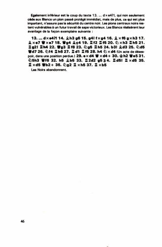 46
•
Egalement inférieur est le coup·du texte 1 3. . . . d x e4?1, qui non seulement
cède aux Blancs un pion passé protégé immédiat, mais de plus, ce qui est plus
--
important, n'assure pas la sécurité du centre noir. les pions centraux noirs res-
tent vulnérables à un futur travail de sape victorieux. Les Blancs réalisèrent leur
avantage de la façon exemplaire suivante :
1 3• • • • d x e411 1 4. �h3 g6 1 &. g41 f x g4 1 6. i. x f6 g x h3 1 7•
.i. x e7 x e7 1 8. -g4 .i.ç4 1 9. l:l. f2 : t& 20. � x h3 %l h& 21 .
: 021 :h4 22. 1"93 lt f8 23. lî)g& J:l. h5 24. b31 .i.d3 25. lüd&
9d7 26. lbf4 : h6 27. : d1 Il f& 28. h4 lb X d4 (Un acte de déses­
poir, dans une position perdue.) 29. e X d4 ._ X d4 + 30. ci> h2 1fe5 31 .
l[)&h3 -f6 32. h& �b& 33. : 2d2 96 .3 4. %t d61 : x d& 35.
JI x d& 9b2 + 36. �g2 : x h& 37. : x b&
les Noirs abandonnent.
 