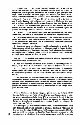 •
1. Le coup noir 1 . . . . ç5 diffère tellement du coup blanc 1 . e4 qu'il en
résulte invariablement des positions très déséquilibrées. Dans les Echecs de
compétition, cela augmente grandement les chances de gain pratiques des
Noirs. Quand un maitre a besoin de gagner avec las Noirs, son choix d'ouver-
...
ture se porte naturellement sur la Sicilienne. Dans les dernières phases de son
match contre Fischer en 1 972, quand il était largement mené et devait jouer
pour le gain, Spassky eut exclusivement recours à la Sicilienne, bien que
celle-ci ne fasse pas fondamentalement partie de son répertoire d'ouvertures.
2. Les Noirs font immédiatement pression sur la case centrale d4, et leur
contrôle sur cette dernière se poursuit si les Blancs renoncent à jouer d4
(comme par exemple dans les fameuses variantes « fermées •).
3. Le coup 1 . ... ç5 établissant une tête de pont sur l'aile-dame, c'est géné­
ralement de ce côté que se développent les perspectives de jeu actif noir.
4. Dans les variantes normales, les Blancs jouent rapidement d4 - habituel­
lement au troisième coup. Une fois que les Noirs ont échangé les pions par ...
ç x d4, la colonne • ç • est semi-ouverte et constitue la voie royale par laquelle
ils pourront attaqùer l'aile-dame.
5. Le pion-roi blanc est solidement installé sur la quatrième rangée. Si les
Noirs parviennent à l'éliminer en jouant ... d5 sans encourir ce faisant de désa­
vantages, ils obtiennent l'égalisation complète. Ainsi, le but stratégique princi­
pal des Noirs est d'aspirer à réaliser . . . d5 ; il est cependant rare de pouvoir
accomplir· cette poussée en début de· partie.
Bie� sOr, 1 . ... ç5 entraine aussi des inconvénients, sinon on ne jouerait que
la Sicilienne 1 Ces désavantages sont :
1 . Les Noirs ne luttent pas contre le très puissant et très actif pion..roi des
Blancs, ce qui donne à ces derniers de fortes chances d'attaque sur l'aile-roi.
2. 1 . ... ç5 n'est pas un coup de développement immédiat. La seule pièce
dont le champ d'activité s'élargisse est la Dame. Ce coup ne fait rien pour met­
tre en action les pièces de l'aile-roi, secteur où l'on attend cependant l'attaque
blanche.
3. En permettant aux Blancs la mise en place d'une forte position offensive
sur l'aile-roi, les Noirs prennent le risque de succomber à une attaque de mat
soudaine. Dans les premiers stades de la partie, les Noirs courent des dangers
pratiques nettement plus importants que les Blancs, une attaque sur l'aile-roi
pouvant se révéler décisive beaucoup plus rapidement qu'une attaque en un
point de l'aile-dame.
Dans la Sicilienne, les Blancs attaquent généralement sur l'aile-roi et les
Noirs sur l'aile-dame. Les Noirs doivent à la fois parer l'assaut blanc et créer
leur propre contre-jeu sur l'aile-dame. S'ils y parviennent, ils ont de bonnes
chances de gagner tous les types de finales qui peuvent se présentera Les
Blancs ont d'excellentes perspectives de marquer le point en attaquant de
bonne heure sur l'aile-roi.
Il faut souligner que la Défense Sicilienne, bien qu'absolument correcte sur le
plan théorique, est difficile à manier en pratique. Une légère négligence en
défense, et le Roi est perdu 1 Elle est en fait beaucoup mieux adaptée à Fischer
qu'à ses nombreux imitateurs et disciples. C'est néanmoins une ouverture très
48 importante, et je vais tlcher de présenter ses principes aussi clairement que
 