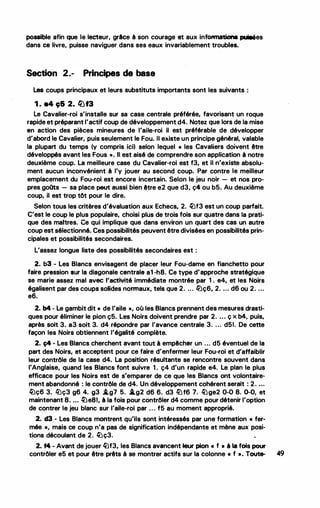 possible afin que le lecteur, grlce à son courage et aux informatione. pui9ées
dans ce livre, puisse naviguer dans ses eaux invariablement troubles.·
Section 2.- Principes de base
Les coups principaux et leurs substituts importants sont les suivants :
1 . •4 9& 2. �f3
Le Cavalier-roi s'installe sur sa case centrale préférée, favorisant un roque
rapide et préparant l'actif coup de développement d4. Notez que lors de la mise
en action des pièces mineures de l'aile-roi il est préférable de développer
d'abord le Cavalier, puis seulement le Fou. Il existe un principe général, valable
la plupart du temps (y compris ici) selon lequel « les Cavaliers -doivent être
développés avant les Fous ». Il est aisé de comprendre son application à notre
deuxième coup. La meilleure case du Cavalier-roi est f3, et il n'existe absolu­
ment aucun inconvénient à l'y jouer au second coup. Par contre le meilleur
emplacement du Fou-roi est encore incertain. Selon le jeu noir - et nos pro­
pres goOts - sa place peut aussi bien être e2 que d3, ç4 ou b5. Au deuxième
coup, il est trop tôt pour le dire.
Selon tous les critères d'évaluation aux Echecs, 2. �f3 est un coup parfait.
C'est le coup le plus populaire, choisi plus de trois fois sur quatre dans la prati­
que des maitres. Ce qui implique que dans environ un quart des cas un autre
coup est sélectionné. Ces possibilités peuvent être divisées en possibilités prin­
cipales et possibilités secondaires.
L'assez longue liste des possibilités secondaires est :
2. b3 - Les Blancs envisagent de placer leur Fou-dame en fianchetto .pour
faire pression sur la diagonale centrale a1 -h8. Ce.type d'approche stratégique
se marie assez mal avec 1'activité immédiate montrée par 1 . e4, et tes Noirs
égalisent par des coups soHdes norn1aux, tels que 2. ... lt)ç6, 2. .... d6 ou 2. ...
e6.
2. b4 .. Le gambit dit « de l'aile •, où les Blancs prennent des mesures drasti-
ques pour éliminer le pion ç5. Les Noirs doivent prendre par 2. ... ç x b4, puis,
après soit 3. a3 soit 3. d4 répondre par l'avance centrale 3. ... d51. De cette
façon les Noirs obtiennent l'égalité complète.
2. ç4 - Les Blancs cherchent avant tout à empêcher un ... d5 éventuel de la
•
•
part des Noirs, et acceptent pour ce faire d'enfermer leur Fou-roi et d'affaiblir
leur contrôle de la case d4. La position résultante se rencontre souvent dans
l'Anglaise, quand les Blancs font suivre 1 . ç4 d'un rapide e4. Le plan le plus
efficace pour les Noirs est de s'emparer de ce que les Blancs ont volontaire­
ment abandonné : le contrôle de d4. Un développement cohérent serait : 2. ...
�ç6. 3. ltJç3 g6 4. g3 J,.g7 5. .i.g2 d6 6. d3 liJf6 7. �ge2 0-0 8. 0-0, et
maintenant 8. ... ltle81, à la fois pour contrôler d4 comme pour détenir l'option
de contrer le jeu blanc sur l'aile-roi par ... f5 au moment approprié.
2. d3 - Les Blancs montrent qu'ils sont intéressés par une formation • fer­
mée •, mais ce coup n'a pas de signification indépendante et mène aux posi-
tions découlant de 2. �ç3. ..
2. f4 - Avant de.jouer �f3, les Blancs av.a.ncent leur pion • f • à la fois pour
contrôler e5 et pour être prêts à se montrer actifs sur la colonne • f •. Toute- 49
 