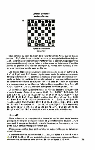 18
Défense Sicilienne
Variante fermée
Après le cinquième
coup noir
Nous sommes au point de départ de la variante fermée. Notez que les Blancs
ont par 2. llJç3 sélectionné un ordre de coups qui a empêché les Noirs de jouer
. . • d5. Malgré l'apparence fermée et inoffensive de la position, les perspectives
blanches résident toujours sur l'aile-roi et les noires sur l'aile-dame. Parmi les
joueurs de premier plan, l'ancien champion du monde Boris Spassky a rem­
porté de nombreux succès avec les Blancs.
Les Blancs disposent de plusieurs choix au sixième coup, et autrefois 6.
�e3, 6. �ge2 et 6. ltJh3 étaient régulièrement joués. Actuellement on consi­
dère cependant que 6. f41 constitue la meilleure préparation à l'offensive envi­
sagée sur l'aile-roi. Les Noirs doivent alors choisir un système qui leur permet
de conserver le contrôle de leur point fort - la case d4 - tout en autorisant
une réponse souple au jeu blanc sur l'aile-roi. Recommandé est donc 6. ... e61
7. liJf3 llJge71 8. 0-0 0-0, les Noirs étant prêts à contrer g4 par . . . f5! .
Un jeu hésitant peut rapidement mener les Noirs au désastre. Instructive est
la partie Spassky - Geller, 68 du match, 1 968 : 6. ... llJf6?1 7. llJf3 0-0 8. 0-0
: b8 9. h31 b5 1 O. a3! a5 1 1 . i.e3 b4 1 2. a x b4 a x b4 1 3. ltJe2 .i.b7 1 4. b31
J:t a8 1 5. J:t ç 1 1 : a2 1 6. g41 'iia871 (meilleur était 1 6. . . • e6, ou 1 6. ... l!Jd7)
1 7. We1 1 9a6 1 8. 'ii'f2 lb a7?1 (meilleur était 1 8. ... llJd7) 1 9. f5! liJ b5 20.
f X g6 h X g6 2 1 . llJg5 lü a3 22. 1i'h4! : ç8 23. : X f61 e X f6 24. ..h7 + �f8
25. � x f71 : x ç2 (après 25• . . . cifi> x f7, 26. �h6 l:t g8 27. llJf41 est décisif)
26. .i.h61 : X Ç 1 + 27. llJ X Ç1 � X f7 28. 'it X g7 + <ifi> e8 29. g5f f5 30.
W x g6 + <li>d7 31 . 1ilf7 + ci>ç6 32. e x f5 + et les Noirs abandonnent.
2• • • • d6
Nous utiliserons ce coup populaire, souple et parlait, pour notre variante
principale. Ce coup de pion garde la case e5 (permettant ainsi de jouer ... ttJf6
sans avoir à se soucier de e4-e5), ouvre la diagonale du Fou-dame et ne com­
porte aucun défaut stratégique ou tactique.
Des coups possibles, deux sont parfaits, les autres médiocres ou à plusieurs
titres inférieurs.
Carrément mauvais est l'immédiat 2. ... d57, car après 3. e x d5 11 x d5 4.
�ç3 1i'd6 5. d4 ç x d4 leur supériorité de développement donne aux Blancs
une initiative persistante, tant après 6. 'if x d4 qu'après 6. ltJ x d4. S1
 