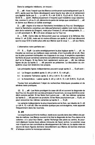Dans la catégorie médiocre, on trouve :
2. ... a6 - Avec l'espoir que les Blancs continueront automatiquement par 3.
d471, après quoi les Noirs développent sans heurts leur aile-roi et obtiennent
une �alité facile par 3. ... ç x d4 4. llJ x d4 lt.Jf6 5. lll ç3 e5 6. lll b3 (ou 6.
lt.Jf31 6. ... iLb41 . Malheureusement n'importe quel troisième coup raisonna­
ble, comme 3. ç4 ou 3. ç3, démontre la perte de temps que constitue 2. ... a6
et donne aux Blancs un solide avantage.
2. . .. g6 - Aspire à la mise en fianchetto immédiate du Fou-roi. Stratégique­
ment le fianchetto constitue une idée parfaitement valable (voir notre discus­
sion de la variante du Dragon), mais pour l'instant 3. d4 est désagréable, 3. ...
ç x d4 autorisant 4. 1t x d4 avec attaque sur la Tour-roi.
2. ... llJf6 - Cette idée de Nimzovitch peut se comparer à la Défense Ale­
khine (1 . e4 lt.Jf6), mais est ici moins efficace car après 3. e5 il est démontré
que le coup lt.Jf3 s'avère plus utile aux Blancs que le coup 1 . . .. ç5 aux Noirs.
L'alternative noire parfaite est :
( 1 1 2. ... ll:iç6 - La suite stratégiquement la plus logique après 1 . ... ç5 : le
Cavalier se rend sur sa meilleure case centrale, d'où il surveille d4 et e5. Rien
sur le plan purement échiquéen ne s'oppose à ce coup. Il empêche cependant
les Noirs de jouer certaines variantes actuellement populaires, telles que la Naj­
dorf et le Dragon. Si les Noirs font rapidement suivre par ... d6, les mêmes
lignes de jeu qu'après 2. .. . d6 peuvent se présenter. La discussion du cin­
quième coup noir éclaircira nos propos.
Les principales lignes indépendantes pouvant surgir après 2. ... lt.Jç6 sont :
a 1 Le Dragon accéléré après 3. d4 ç x d4 4. llJ x d4 g6 ;
b ) la variante Taimanov après 3. d4 ç x d4 4. llJ x d4 e6 ;
c 1 la Sviechnikov - Lasker après 3. d4 ç x d4 4. ll:i x d4 lt.Jf6 5. lllç3 e5.
Toutes font actuellement l'objet de recherches théoriques poussées et de
sévères tests pratiques.
(2) 2. ... e6 - Les Noirs protègent la case-clé d5 et ouvrent la diagonale de
leur Fou-roi. Du point de vue des principes d'ouverture, ce coup doitêtre consi­
déré comme parfait. Si les Noirs font suivre par ... d6, les mêmes variantes
qu'après 2. ... d6 peuvent se produire. Si les Noirs poursuivent par ... ll:iç6, on
peut rencontrer les mêmes variantes qu'après 2. ... lll ç6.
La variante indépendante la plus importante est la Kan, qui résulte de 3. d4
ç x d4 4. llJ x d4 a6. Elle me semble quelque peu extravagante, mais apparait
fréquemment dans les tournois.
3. d4
Le coup le plus actifet le meilleur, testé avec succès dans des milliers de par­
ties de maitres. Les Blancs ouvrent à la fois la diagonale de leur Fou-dame et la
colonne " d » pour leur Dame ; après l'échange des pions au centre, ils pour­
ront déployer toutes leurs pièces mineures de façon active. Le premier coup
noir n'ayant en rien contribué au développement de l'aile-roi, la rapide mise en
œuvre de leurs figures donnera naturellement aux Blancs de bonnes chances
52 d'attaque contre le monarque adverse.
 