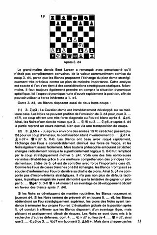 19
Après 3. d4
Le grand-maitre danois Bent Larsen a remarqué avec perspicacité qu'il
n'était pas complètement convaincu de la valeur communément admise du
coup 3. d4, parce que les Blancs proposent l'échange du pion dame stratégi­
quement très précieux contre un pion de moindre importance. Cette analyse
est exacte si l'on s'en tient à des considérations stratégiques statiques. Néan­
moins, il faut toujours également prendre en compte la situation dynamique
spécifique. Ici l'aspect dynamique hurle d'ouvrir rapidement la position, afin de
pouvoir utiliser la force inhérente à 1 . e4.
Outre 3. d4, les Blancs disposent aussi de deux bons coups :
( 1 ) 3. lbç3 - Le Cavalier-dame est immédiatement développé sur sa meil­
leure case. Les Noirs ne peuvent profiter de l'omission de 3. d4 pour jouer 3. ...
e5?1, ce coup offrant une très forte diagonale au Fou-roi blanc après 4. /Lç4.
Ainsi, les Noirs n'ontrien de mieux que 3. ... lbf6 ou 3. ... lbç6, et après 4. d4
la partie reprend un cours normal, bien que via une transposition de coups.
(2) 3. /Lb5+ - Jusqu'aux environs des années 1 970 cet échec passait plu­
tôt pour un coup d'amateur, la continuation étant invariablement 3. ... /Ld7 4.
1L x d7 + • x d7 5. 0-0. Les Blancs ont beau avoir roqué rapidement,
l'échange des Fous a considérablement diminué leur force de frappe, et les
Noirs égalisent assez facilement. Mais toute la philosophie entourant cet échec
changea radicalement lorsque le superficiellement logique 5. 0-0 fut remplacé
par le coup stratégiquement motivé 5. ç41. Voilà une des très nombreuses
variantes réhabilitées grâce à une meilleure compréhension des principes fon­
damentaux. L'idée de 5. ç4 est de contrôler avec force l'importante case d5.
Comme les Fous de cases blanches ont été échangés, les Blancs n'ont pas à se
soucier d'enfermer leur Fou-roi derrière sa chaine de pions. Ainsi 5. ç4 ne com­
porte pas d'inconvénients stratégiques. Il n'a pas non plus de défauts tacti­
ques, la pratique magistrale ayant démontré que la tentative de gagner un pion
par 5. ... •g4? 6. 0-0 • x e4 menait à un avantage de développement décisif
en faveur des Blancs après 7. d41 .
Si les Noirs se développent de manière routinière, les Blancs roqueront et
joueront d4. Si les Noirs tentent de prévenir d4 en jouant 5. ... e5, les Blancs
obtiendront un Fou stratégiquement supérieur, les pions des Noirs ayant ten­
dance à emmurer leur propre Fou-roi. L'évaluation globale de la position après
5. ç4 conduit à affirmer que les Blancs disposent d'un avantage léger, mais
plaisant et pratiquement dénué de risques. Les Noirs se sont donc mis à la
recherche d'autres défenses, dont 4. ... lb x d7 au lieu de 4. ... • x d7, ainsi
que 3. ... lbç6 ou 3. . .. lbd7 en réponse à 3. /Lb5 + . Mais dans chaque cas les 53
 