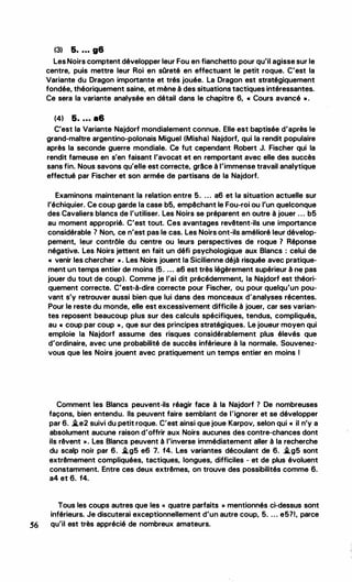(3) 5• • • • g6
Les Noirs comptent développer leur Fou en fianchetto pour qu'il agisse sur le
centre, puis mettre leur Roi en sQreté en effectuant le petit roque. C'est la
Variante du Dragon importante et trés jouée. La Dragon est stratégiquement
fondée, théoriquement saine, et mène à des situations tactiques intéressantes.
Ce sera la variante analysée en détail dans le chapitre 6, « Cours avancé " ·
(41 5• • • • a6
C'est la Variante Najdorf mondialement connue. Elle est baptisée d'après le
grand-maitre argentino-polonais Miguel (Mishal Najdorf, qui la rendit populaire
après la seconde guerre mondiale. Ce fut cependant Robert J. Fischer qui la
rendit fameuse en s'en faisant l'avocat et en remportant avec elle des succès
sans fin. Nous savons qu'elle est correcte, grâce à l'immense travail analytique
effectué par Fischer et son armée de partisans de la Najdorf.
Examinons maintenant la relation entre 5. ... a6 et la situation actuelle sur
l'échiquier. Ce coup garde la case b5, empêchant le Fou-roi ou l'un quelconque
des Cavaliers blancs de l'utiliser. Les Noirs se préparent en outre à jouer ... b5
au moment approprié. C'est tout. Ces avantages revêtent-ils une importance
considérable 7 Non, ce n'est pas le cas. Les Noirs ont-ils amélioré leur dévelop­
pement, leur contrôle du centre ou leurs perspectives de roque 7 Réponse
négative. Les Noirs jettent en fait un défi psychologique aux Blancs : celui de
« venir les chercher ". Les Noirs jouent la Sicilienne déjà risquée avec pratique­
ment un temps entier de moins (5. ... a6 est très légèrement supérieur à ne pas
jouer du tout de coup). Comme je l'ai dit précédemment, la Najdorf est théori­
quement correcte. C'est-à-dire correcte pour Fischer, ou pour quelqu'un pou­
vant s'y retrouver aussi bien que lui dans des monceaux d'analyses récentes.
Pour le reste du monde, elle est excessivement difficile à jouer, car ses varian­
tes reposent beaucoup plus sur des calculs spécifiques, tendus, compliqués,
au « coup par coup "• que sur des principes stratégiques. Le joueur moyen qui
emploie la Najdorf assume des risques considérablement plus élevés que
d'ordinaire, avec une probabilité de succès inférieure à la normale. Souvenez­
vous que les Noirs jouent avec pratiquement un temps entier en moins 1
Comment les Blancs peuvent-ils réagir face à la Najdorf ? De nombreuses
façons, bien entendu. Ils peuvent faire semblant de l'ignorer et se développer
par 6. .le2 suivi du petit roque. C'est ainsi que joue Karpov, selon qui « il n'y a
absolument aucune raison d'offrir aux Noirs aucunes des contre-chances dont
ils rêvent ». Les Blancs peuvent à l'inverse immédiatement aller à la recherche
du scalp noir par 6. .lg5 e6 7. f4. Les variantes découlant de 6. .lg5 sont
extrêmement compliquées, tactiques, longues, difficiles - et de plus évoluent
constamment. Entre ces deux extrêmes, on trouve des possibilités comme 6.
a4 et 6. f4.
Tous les coups autres que les « quatre parfaits » mentionnés ci-dessus sont
inférieurs. Je discuterai exceptionnellement d'un autre coup, 5. ... e5?1, parce
56 qu'il est très apprécié de nombreux amateurs.
 