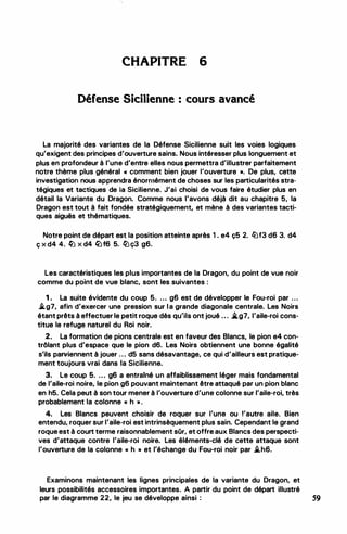 CHAPITRE 6
Défense Sicilienne : cours avancé
La majorité des variantes de la Défense Sicilienne suit les voies logiques
qu'exigent des principes d'ouverture sains. Nous intéresser plus longuement et
plus en profondeur à l'une d'entre elles nous permettra d'illustrer parfaitement
notre thème plus général « comment bien jouer louverture •. De plus, cette
investigation nous apprendra énormément de choses sur les particularités stra­
tégiques et tactiques de la Sicilienne. J'ai choisi de vous faire étudier plus en
détail la Variante du Dragon. Comme nous l'avons déjà dit au chapitre 5, la
Dragon est tout à fait fondée stratégiquement, et mène à des variantes tacti­
ques aiguës et thématiques.
Notre point de départ est la position atteinte après 1 . e4 ç5 2. lllf3 d6 3. d4
Ç X d4 4. ll X d4 lt:f6 5. lt:ç3 g6.
Les caractéristiques les plus importantes de la Dragon, du point de vue noir
comme du point de vue blanc, sont les suivantes :
1 . La suite évidente du coup 5. ... g6 est de développer le Fou-roi par ...
.tg7, afin d'exercer une pression sur la grande diagonale centrale. Les Noirs
étant prêts à effectuer le petit roque dès qu'ils ont joué ... .,tg7, l'aile-roi cons­
titue le refuge naturel du Roi noir.
2. La formation de pions centrale est en faveur des Blancs, le pion e4 con­
trôlant plus d'espace que le pion d6. Les Noirs obtiennent une bonne égalité
s'ils parviennent à jouer ... d5 sans désavantage, ce qui d'ailleurs est pratique­
ment toujours vrai dans la Sicilienne.
3. Le coup 5. ... g6 a entrainé un affaiblissement léger mais fondamental
de l'aile-roi noire, le pion g6 pouvant maintenant être attaqué par un pion blanc
en h5. Cela peut à son tour mener à l'ouverture d'une colonne sur l'aile-roi, très
probablement la colonne « h • .
4. Les Blancs peuvent choisir de roquer sur l'une ou l'autre aile. Bien
entendu, roquer sur l'aile-roi est intrinsèquement plus sain. Cependant le grand
roque est à court terme raisonnablement sOr, et offre aux Blancs des perspecti­
ves d'attaque contre l'aile-roi noire. Les éléments-clé de cette attaque sont
l'ouverture de la colonne « h • et l'échange du Fou-roi noir par .th6.
Examinons maintenant les lignes principales de la variante du Dragon, et
leurs possibilités accessoires importantes. A partir du point de départ illustré
par le diagramme 22, le jeu se développe ainsi : 59
 