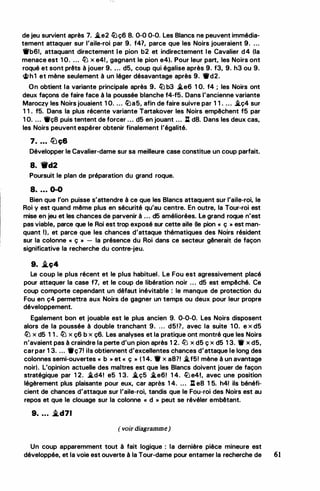 de jeu survient après 7. �e2 lüç6 8. 0-0 0-0. Les Blancs ne peuvent immédia­
tement attaquer sur l'aile-roi par 9. f41, parce que les Noirs joueraient 9. ...
1l'b61, attaquant directement le pion b2 et indirectement le Cavalier d4 (la
menace est 1 O. ... lLi x e41, gagnant le pion e4). Pour leur part, les Noirs ont
roqué et sont prêts à jouer 9. . .. d5, coup qui égalise après 9. f3, 9. h3 ou 9.
�h1 et mène seulement à un léger désavantage après 9. 1l'd2.
On obtient la variante principale après 9. lü b3 �e6 1 0. f4 ; les Noirs ont
deux façons de faire face à la poussée blanche f4-f5. Dans l'ancienne variante
Maroczy les Noirs jouaient 1 0. ... lüa5, afin de faire suivre par 1 1 . ... �ç4 sur
1 1 . f5. Dans la plus récente variante Tartakover les Noirs empêchent f5 par
1 O. ... 1l'ç8 puis tentent de forcer ... d5 en jouant ... l:t d8. Dans les deux cas,
les Noirs peuvent espérer obtenir finalement l'égalité.
7. . . . lbç6
Développer le Cavalier-dame sur sa meilleure case constitue un coup parfait.
8. 'tlfd2
Poursuit le plan de préparation du grand roque.
8. . . . 0-0
Bien que l'on puisse s'attendre à ce que les Blancs attaquent sur l'aile-roi, le
Roi y est quand même plus en sécurité qu'au centre. En outre, la Tour-roi est
mise en jeu et les chances de parvenir à ... d5 améliorées. Le grand roque n'est
pas viable, parce que le Roi est trop exposé sur cette aile (le pion « ç » est man­
quant Il. et parce que les chances d'attaque thématiques des Noirs résident
sur la colonne « ç » - la présence du Roi dans ce secteur gênerait de façon
significative la recherche du contre-jeu.
9. .i.ç4
Le coup le plus récent et le plus habituel. Le Fou est agressivement placé
pour attaquer la case f7, et le coup de libération noir ... d5 est empêché. Ce
coup comporte cependant un défaut inévitable : le manque de protection du
Fou en ç4 permettra aux Noirs de gagner un temps ou deux pour leur propre
développement.
Egalement bon et jouable est le plus ancien 9. 0-0-0. Les Noirs disposent
alors de la poussée à double tranchant 9. . . . d5!?, avec la suite 1 0. e x d5
lLi x d5 1 1 . lLi x ç6 b x ç6. Les analyses et la pratique ont montré que les Noirs
n'avaient pas à craindre la perte d'un pion après 1 2. ltJ x d5 ç x d5 1 3. 11' x d5,
car par 1 3. ... 11'ç7! ils obtiennent d'excellentes chances d'attaque le long des
colonnes semi-ouvertes « b » et « ç » ( 1 4. 1t x a8?! �f5! mène à un avantage
noir). L'opinion actuelle des maîtres est que les Blancs doivent jouer de façon
stratégique par 1 2. �d4! e5 1 3. �ç5 �e6! 1 4. ltJe4!, avec une position
légèrement plus plaisante pour eux, car après 1 4. ... l:t e8 1 5. h41 ils bénéfi­
cient de chances d'attaque sur l'aile-roi, tandis que le Fou-roi des Noirs est au
repos et que le clouage sur la colonne « d » peut se révéler embêtant.
9. . .. .i.d71
( voir diagramme)
Un coup apparemment tout à fait logique : la dernière pièce mineure est
développée, et la voie est ouverte à la Tour-dame pour entamer la recherche de 61
 