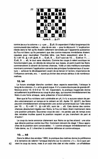23
• • • ••
• •-*-• • • •
••• . ,
• • •
•.i.ra � •
ra • � •
� B � • · �
Après 9. .. . �d71
contre-jeu surla colonne « ç » par ... l:t ç8. Et cependant il fallut longtemps à la
communauté des maitres - plus de six ans - pour le découvrir 1 L'explication
réside dans le fait qu'ils étaient tellement terrorisés par l'apparente puissance
du Fou-roi blanc qu'ils pensaient que des contre-mesures immédiates étaient
requises pour neutraliser l'horrible bête. Les Noirs essayèrent ainsi 9. .. .
lü x d4 1 O. � x d4 �e6, 9. ... iü a5, 9. ... iüd7 suivi de 1 O. . .. iü b6 et 1 1 . ...
iü a5, 9. .. . a5, le tout sans résultats. Comme les coups à relent exotique ne
fonctionnaient pas, on décida de retourner aux bases, et petit à petit les Noirs
commencèrent à obtenir de bonnes chances. Voilà un des meilleurs exemples
montrant comment l'application correcte des principes fondamentaux d'ouver­
ture - achever le développement avant de se lancer à l'action, importance de
l'influence centrale, etc. - aurait pu éviter des ennuis sérieux à de nombreux
maitres.
10. h4
La future stratégie blanche contient deux aspects essentiels, l'attaque le
long de la colonne « h » et le grand roque. Il n'y a sans doute pas de grande dif­
férence entre 1 0. 0-0-0 et 1 0. h4. Cependant, la pratique magistrale donne
actuellement la préférence au coup le plus aigu, qui soumet immédiatement les
Noirs à une forte attaque, sans présenter d'inconvénients.
Bien que le Fou-roi blanc soit vulnérable en ç4, il n'y a aucune raison de per­
dre volontairement un temps en le retirant en b3. Après 1 0. �b37!, les Noirs
peuvent immédiatement entreprendre une action prometteuse sur l'aile-dame
par 1 0. • . . lü x d41 1 1 . � x d4 b51, suivi de ... a5. Cela donne des contre­
chances absolument égales aux Noirs, le Fou-roi blanc étant maintenant dans
une position précaire. Souvenez-vous de ceci : ne perdez pas de temps avec
des retraites inutiles quand la position requiert un jeu tranchant de part et
d'autre 1
Le coup du texte annonce clairement aux Noirs ce qui les attend : une atta­
que directe pointue contre leur Roi. Comment doivent-ils réagir 7 Deux appro­
ches de la position sont concevables : 1 ) contre-attaquer immédiatement sur
l'aile-dame, ou 2 ) chercher à combiner défense et contre-attaque.
1 0• • • . h6
Dans le début des années 1 980, la pratique des maîtres donna la préférence
à la tentative de ralentir l'attaque blanche sur la colonne " h ». Ce à quoi par-
62 vient le coup du texte, mais à un coût très clair et très visible : un affaiblisse-
 
