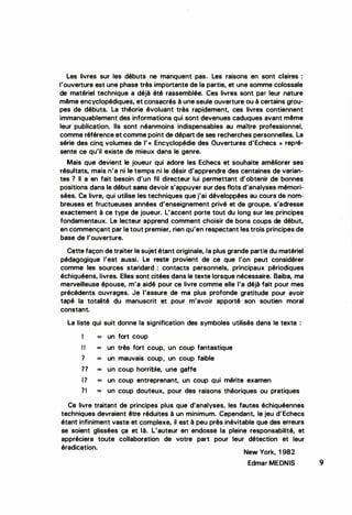 Les livres sur les débuts ne manquent pas. Les raisons en sont claires :
l'ouverture est une phase très importante de la partie, et une somme colossale
de matériel technique a déjà été rassemblée. Ces livres sont par leur nature
même encyclopédiques, et consacrés à une seule ouverture ou à certains grou­
pes de débuts. La théorie évoluant très rapidement, ces livres contiennent
immanquablement des informations qui sont devenues caduques avant même
leur publication. Ils sont néanmoins indispensables au maître professionnel,
comme référence et comme point de départ de ses recherches personnelles. La
série des cinq volumes de I' « Encyclopédie des Ouvertures d'Echecs » repré­
sente ce qu'il existe de mieux dans le genre.
Mais que devient le joueur qui adore les Echecs et souhaite améliorer ses
résultats, mais n'a ni le temps ni le désir d'apprendre des centaines de varian­
tes ? li a en fait besoin d'un fil directeur lui permettant d'obtenir de bonnes
positions dans le début sans devoir s'appuyer sur des flots d'analyses mémori­
sées. Ce livre, qui utilise les techniques que j'ai développées au cours de nom­
breuses et fructueuses années d'enseignement privé et de groupe, s'adresse
exactement à ce type de joueur. L'accent porte tout du long sur les principes
fondamentaux. Le lecteur apprend comment choisir de bons coups de début,
en commençant par le tout premier, rien qu'en respectant les trois principes de
base de l'ouverture.
Cette façon de traiter le sujet étant originale, la plus grande partie du matériel
pédagogique l'est aussi. Le reste provient de ce que l'on peut considérer
comme les sources standard : contacts personnels, principaux périodiques
échiquéens, livres. Elles sont citées dans le texte lorsque nécessaire. Baiba, ma
merveilleuse épouse, m'a aidé pour ce livre comme elle l'a déjà fait pour mes
précédents ouvrages. Je l'assure de ma plus profonde gratitude pour avoir
tapé la totalité du manuscrit et pour m'avoir apporté son soutien moral
constant.
La liste qui suit donne la signification des symboles utilisés dans le texte :
1 = un fort coup
! ! = un très fort coup, un coup fantastique
1 = un mauvais coup, un coup faible
?? = un coup horrible, une gaffe
1? = un coup entreprenant, un coup qui mérite examen
?I = un coup douteux, pour des raisons théoriques ou pratiques
Ce livre traitant de principes plus que d'analyses, les fautes échiquéennes
techniques devraient être réduites à un minimum. Cependant, le jeu d'Echecs
étant infiniment vaste et complexe, il est à peu près inévitable que des erreurs
se soient glissées ça et là. L'auteur en endosse la pleine responsabilité, et
appréciera toute collaboration de votre part pour leur détection et leur
éradication.
New York, 1 982
Edmar MEDNIS
..
•
9
 