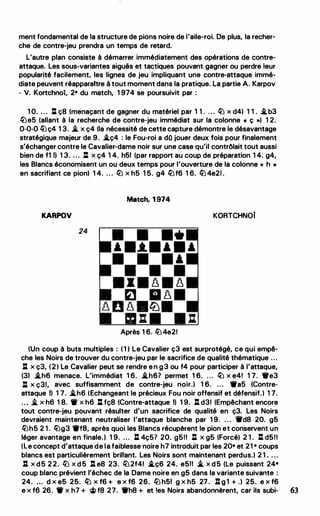 ment fondamental de la structure de pions noire de l'aile-roi. De plus, la recher­
che de contre-jeu prendra un temps de retard.
L'autre plan consiste à démarrer immédiatement des opérations de contre­
attaque. Les sous-variantes aiguës et tactiques pouvant gagner ou perdre leur
popularité facilement, les lignes de jeu impliquant une contre-attaque immé­
diate peuvent réapparaitre à tout moment dans la pratique. La partie A. Karpov
- V. Kortchnoi, 2• du match, 1 974 se poursuivit par :
1 O. ... .J:[ ç8 (menaçant de gagner du matériel par 1 1 . . . . � x d4) 1 1 . .i.b3
�es (allant à la recherche de contre-jeu immédiat sur la colonne « ç ,., 1 2.
0-0-0 �ç4 1 3. .t. x ç4 (la nécessité de cette capture démontre le désavantage
stratégique majeur de 9. .i.ç4 : le Fou-roi a dQ jouer deux fois pour finalement
s'échanger contre le Cavalier-dame noir sur une case qu'il contrôlait tout aussi
bien de fl Il 1 3. ... .J:[ x ç4 1 4. hSI (par rapport au coup de préparation 1 4. g4,
les Blancs économisent un ou deux temps pour l'ouverture de la colonne « h »
en sacrifiant ce pion) 1 4. . . . � x hS l S. g4 �f6 1 6. � 4e21 .
Match, 1 974
KARPOV KORTCHNOÏ
24
Après 1 6. � 4e21
(Un coup à buts multiples : ( 1 1 Le Cavalier ç3 est surprotégé, ce qui empê­
che les Noirs de trouver du contre-jeu par le sacrifice de qualité thématique ...
.J:[ x ç3, (2) Le Cavalier peut se rendre en g3 ou f4 pour participer à l'attaque,
(31 .i.h6 menace. L'immédiat 1 6. .i.h67 permet 1 6. ... � x e4! 1 7. •e3
.J:[ x ç31, avec suffisamment de contre-jeu noir.) 1 6. . . . •as (Contre-
attaque Il 1 7. .i.h6 (Echangeant le précieux Fou noir offensif et défensif.) 1 7.
... .t. x h6 1 8. ... x h6 .J:[ fç8 (Contre-attaque Il 1 9. .J:[ d31 (Empêchant encore
tout contre-jeu pouvant résulter d'un sacrifice de qualité en ç3. Les Noirs
devraient maintenant neutraliser l'attaque blanche par 1 9. . . . 1rd8 20. gS
�hS 2 1 . �g3 •ta, après quoi les Blancs récupèrent le pion et conservent un
léger avantage en finale.) 1 9. ... l: 4çS7 20. gSll .J:[ x gS (Forcé) 2 1 . l:l. dSll
(le concept d'attaque de la faiblesse noire h7 introduit par les 20• et 21 • coups
blancs est particulièrement brillant. Les Noirs sont maintenant perdus.) 2 1 . . . .
.J:[ x d S 2 2 . � x d S .J:[ e8 23. �2f41 .i.ç6 24. eSll .t. x d S (le puissant 24•
coup blanc prévient l'échec de la Dame noire en gS dans la variante suivante :
24. ... d x eS 2S. � x f6 + e x f6 26. � hSI g x hS 27. .J:[ g l + .) 2S. e x f6
e x f6 26. ... x h7 + � f8 27. 1i'h8 + et les Noirs abandonnèrent, car ils subi- 63
 