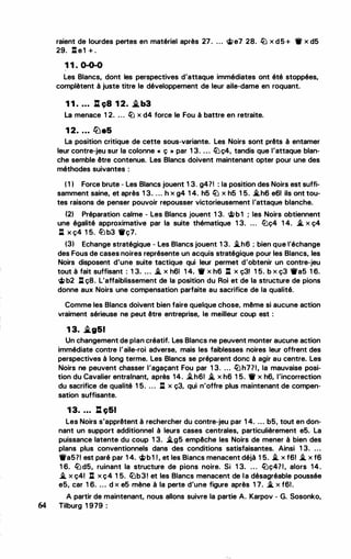 raient de lourdes pertes en matériel après 27. ... <i;e7 28. liJ x d5+ 'if x d5
29. l:te1 + .
1 1 . 0-0-0
Les Blancs, dont les perspectives d'attaque immédiates ont été stoppées,
complètent à juste titre le développement de leur aile-dame en roquant.
1 1 . . . . .:. ç8 1 2. .i.b3
La menace 1 2. ... liJ x d4 force le Fou à battre en retraite.
1 2. . . . lbe5
La position critique de cette sous-variante. Les Noirs sont prêts à entamer
leur contre-jeu sur la colonne cc ç " par 1 3. ... liJç4, tandis que l'attaque blan­
che semble être contenue. Les Blancs doivent maintenant opter pour une des
méthodes suivantes :
( 1 1 Force brute - Les Blancs jouent 1 3. g47! : la position des Noirs est suffi­
samment saine, et après 1 3. ... h x g4 1 4. h5 liJ x h5 1 5. ii..h6 e61 ils ont tou­
tes raisons de penser pouvoir repousser victorieusement lattaqua blanche.
121 Préparation calme - Les Blancs jouent 1 3. 'itb1 ; les Noirs obtiennent
une égalité approximative par la suite thématique 1 3. ... liJç4 1 4. ii. x ç4
l:l X Ç4 1 5. /iJ b3 'ifç7.
(31 Echange stratégique - Les Blancs jouent 1 3. ii..h6 ; bien que l'échange
des Fous de cases noires représente un acquis stratégique pour les Blancs, les
Noirs disposent d'une suite tactique qui leur permet d'obtenir un contre-jeu
tout à fait suffisant : 1 3. . . . ii. x h61 1 4. 'if x h6 l:l x ç3! 1 5. b x ç3 'ifa5 1 6.
<i;b2 l:l ç8. L'affaiblissement de la position du Roi et de la structure de pions
donne aux Noirs une compensation parfaite au sacrifice de la qualité.
Comme les Blancs doivent bien faire quelque chose, même si aucune action
vraiment sérieuse ne peut être entreprise, le meilleur coup est :
1 3. .i.g51
Un changement de plan créatif. Les Blancs ne peuvent monter aucune action
immédiate contre laile-roi adverse, mais les faiblesses noires leur offrent des
perspectives à long terme. Les Blancs se préparent donc à agir au centre. Les
Noirs ne peuvent chasser l'agaçant Fou par 1 3. ... liJh771, la mauvaise posi­
tion du Cavalier entrainant, après 14. ii..h61 ii. x h6 1 5. 'if x h6, l'incorrection
du sacrifice de qualité 1 5. . . . l:l x ç3, qui n'offre plus maintenant de compen­
sation suffisante.
1 3. ... l:l ç51
Les Noirs s'apprêtent à rechercher du contre-jeu par 1 4. ... b5, tout en don­
nant un support additionnel à leurs cases centrales, particulièrement e5. La
puissance latente du coup 1 3. ii..g5 empêche les Noirs de mener à bien des
plans plus conventionnels dans des conditions satisfaisantes. Ainsi 1 3. ...
'ifa571 est paré par 1 4. <i;b1 1, et les Blancs menacent déjà 1 5. ii. x f61 ii. x f6
1 6. liJd5, ruinant la structure de pions noire. Si 1 3. ... liJç471, alors 14.
ii. x ç41 l:l x ç4 1 5. liJb3! et les Blancs menacent de la désagréable poussée
e5, car 1 6. ... d x e5 mène à la perte d'une figure après 1 7. ii. x f61.
A partir de maintenant, nous allons suivre la partie A. Karpov - G. Sosonko,
64 Tilburg 1 979 :
 
