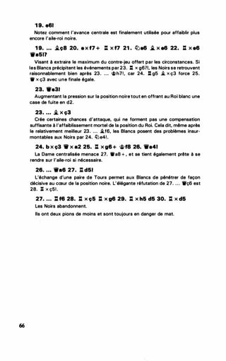 66
1 9. e61
Notez comment l'avance centrale est finalement utilisée pour affaiblir plus
encore l'aile-roi noire.
1 9. ... .i.ç8 20. e x f7 + .: x f7 21 . ll'ie6 .i. x e6 22. .: x e6
'iVa511
Visant à extraire le maximum du contre-jeu offert par les circonstances. Si
les Blancs précipitent les événements par 23. l:t x g671, les Noirs se retrouvent
raisonnablement bien après 23. ... �h7!, car 24. l:t g5 .i. x ç3 force 25.
11 x ç3 avec une finale égale.
23. We31
Augmentant la pression sur la position noiretout en offrant au Roi blanc une
case de fuite en d2.
23. ... .i. x ç3
Crée certaines chances d'attaque, qui ne forment pas une compensation
suffisante à l'affaiblissement mortel de la position du Roi. Cela dit, même après
le relativement meilleur 23. ... .i.f6, les Blancs posent des problèmes insur­
montables aux Noirs par 24. tLie41.
24. b x ç3 'tV x a2 25. .: x g6 + �f8 26. '1Ve41
La Dame centralisée menace 27. 11a8 + , et se tient également prête à se
rendre sur l'aile-roi si nécessaire.
26. ... tt'a6 27. .: d51
L'échange d'une paire de Tours permet aux Blancs de pénétrer de façon
décisive au cœur de la position noire. L'élégante réfutation de 27. . . . 1'ç6 est
28. J:t X Ç51 .
27. ... li f6 28. .: x ç5 .: x g6 29. .: x h5 d5 30. .: x d5
Les Noirs abandonnent.
Ils ont deux pions de moins et sont toujours en danger de mat.
 