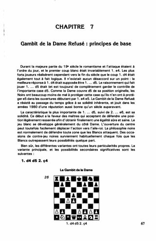 CHAPITRE 7
Gambit de la Dame Refusé principes de base
Durant la majeure partie du 1 9• siècle le romantisme et l'attaque étaient à
l'ordre du jour, et le premier coup blanc était invariablement 1 . e4. Les plus
forts joueurs réalisèrent cependant vers la fin du siècle que le coup 1 . d4 était
également tout à fait logique. Il n'existait aucun désaccord sur un point : la
meilleure réponse à 1 . d4 était supposée être 1 . ... d5. Le raisonnement qui fait
jouer 1 . . . . d5 était (et est toujours) de complètement garder le contrôle de
l'importante case d5. Comme la Dame couvre d5 de sa position originelle, les
Noirs ont beaucoup moins de mal à protéger cette case qu'ils n'en ont à proté­
ger e5 dans les ouvertures débutant par 1 . e4 e5. Le Gambit de la Dame Refusé
a résisté au passage du temps grAce à sa solidité inhérente, et jouit dans les
années 1 980 d'une réputation aussi bonne qu'un siècle auparavant.
La caractéristique la plus importante de 1 . . . . d5, suivi de 2. . . . e6, est sa
solidité. Ce début a la faveur des maîtres qui acceptent de défendre une posi­
tion légèrement resserrée afin d'obtenir finalement une égalité sOre et saine. Le
jeu blanc se développe généralement du côté Dame. L'ouverture du centre
peut toutefois facilement déplacer l'action vers l'aile-roi. La philosophie noire
est normalement de défendre toute zone que les Blancs attaquent. Des occa­
sions de contre-jeu noires surviennent habituellement chaque fois que les
Blancs outrepassent leurs possibilités quelque part.
Bien sOr, les différentes variantes ont toutes leurs particularités propres. La
variante principale, et les possibilités secondaires significatives sont les
suivantes :
1 . d4 d5 2. ç4
Le Gambit de la Dame
26
1 . d4 d5 2. ç4 67
 