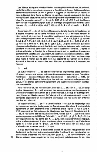Les Blancs attaquent immédiatement l'avant-poste central noir, le pion d5,
par le flanc. Cette ouverture se nomme le Gambit de la Dame. Cette appellation
est toutefois impropre. Le mot « gambit » suggère un sacrifice ou un risque, or
dans le Gambit de la Dame les Blancs ne sacrifient rien et ne risquent rien. Les
Noirs peuvent capturer le pion ç4 mais ne peuvent se permettre de s'y accro­
cher. Par exemple, après 2. ... d x ç4 3. llJf3 a6 4. e3 b5?1 5. a4, les Blancs
sont sOrs de récupérer leur pion avec un avantage plus grand que normal. Deux
preuves : 5. ... ç6 6. a x b5 ç x b5 7. b31 ç x b3 8. � x b5 + 1, ou 5. ... �b7 6.
b31.
Cependant, 2 . . . . d x ç4tient un rôle reconnu dans la théorie échiquéenne, et
s'appelle le Gambit de la Dame Accepté. Après 3. llJf3, les Noirs rendent le
pion capturé et cherchent à compléter rapidement leur développement. Les
deux voies principales sont les suivantes : ( 1 1 3. . . . a6 4. e3 �g4 5. � x ç4 e6
6. h3 �h5 7. llJç3 llJf6 8. 0-0 llJç6 9. �e2 �d6, et (2) 3. ... llJf6 4. e3 e6 5.
� x ç4 ç5 6. 0-0 a6 7. 'ti'e2 b5 8. �b3 �b7. On peut constater que dans
chaque cas le développement des Noirs est fondamentalement sain, mais que
pourtant les Blancs bénéficient d'une claire supériorité centrale. D'après la
théorie officielle, le Gambit de la Dame Accepté est un système d'ouverture
parfaitement satisfaisant. Cependant, la supériorité centrale des Blancs, obte­
nue au moindre risque, me conduit à penser que le côté blanc est beaucoup
plus facile à mener que le côté noir. La popularité du Gambit de la Dame
Accepté a fluctué au cours des ans. Elle est actuellement à nouveau en
hausse.
2. . . . a6
Le but premier de 1 . ... d5 est de contrôler les importantes cases centrales
d5 et e4. Le coup noir suivant doit donc être en accord avec ce plan. Complète­
ment faux - quoique fréquent chez les amateurs - est ainsi 2. . . . llJf6, car
après 3. ç x d5 l'influence thématique des Noirs au centre a très largement dis­
parue, et les Blancs obtiennent rapidement une supériorité centrale et stratégi­
que confortable.
Pour renforcer d5, les Noirs doivent jouer soit 2. . . . e6, soit 2. ... ç6. Le coup
le plus fréquent est 2. . . . e6, amenant des variantes de ce que l'on nomme la
Défense Orthodoxe du Gambit de la Dame Refusé. Ce coup a l'avantage évi­
dent d'aider au développement de l'aile-roi et à la préparation du petit roque. Il
comporte cependant un inconvénient stratégique : le Fou-dame est enfermé
derrière son pion-roi.
La logique dictant 2. . . . ç6 - la Défense Slave - est que d5 est protégé tout
en conservant ouverte la diagonale du Fou de cases blanches. Il y a toutefois
également un petit problème avec la Défense Slave : après 3. llJç3 llJf6 4.
llJf3 comment les Noirs doivent-ils développer leur Fou-roi ? Si maintenant 4.
. . . e6, le Fou-dame est de nouveau enfermé, tandis que 4. . . . g6 mène à une
variante passive de la Défense Grünfeld ( 1 . d4 llJf6 2. ç4 g6 3. llJç3 d5). Le
développement du Fou-dame par 4. . . . �f5, bien qu'apparemment logique,
mène malheureusement à des problèmes dans la protection de l'aile-dame
après 5. ç x d51 ç x d5 6. 'irb31 . Les Noirs n'ont donc rien de mieux que
d'abandonner le centre par 4. . . . d x ç4.
Ce qui sauve les Noirs, c'est que les Blancs ne peuvent récupérer leur pion
facilement par le coup autrement souhaitable 5. e3 ou 5. e4, car dans les cir­
constances présentes les Noirs peuvent jouer 5. . . . b5 favorablement. les
68 Blancs doivent donc empêcher ce coup en jouant préalablement 5. a4, bien
 