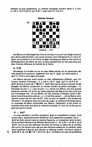 Spassky la joue quelquefois. La variante principale survient après 4. ç x d5
e x d5 5. iüf3 iüç6 6. g31 iüf6 7. oltg2 olte7 8. 0-0 0-0.
06fense Tarrasch
28
Après 8. ... 0-0
Les Blancs ont développé leur Fou-roi de façon à ce qu'il soit dirigé contre le
pion-dame isolé des Noirs. Les coups normaux sont maintenant 9. d x ç5 ou 9.
oltg5, qui confèrent l'un et l'autre un léger avantage aux Blancs. Par contre, le
développement des Noirs est sain, et leurs perspectives ne sont pas pires que
dans d'autres défenses du Gambit de la Dame.
4. lLif3
Développer le Cavalier-roi sur sa case idéale permet de se rapprocher des
trois objectifs d'ouverture. Egalement bon est 4. oltg5, qui mène après 4. . . .
olte7 5 . iüf3 à notre ligne principale.
Les Blancs peuvent aussi choisir un plan radicalement différent, que l'on
nomme Variante d'Echange : 4. ç x d5 e x d5 5. oltg5 olte7 6. e3 0-0 (6. ...
oitf57 échoue à cause de 7. 1lr b31l 7. oltd3. Bien que la tension centrale ait été
dissipée, les Blancs conservent un certain nombre de petits avantages : ( 1 )
l'échange du pion « ç • pour le pion « e » donne aux Blancs une plus grande
influence centrale, (2) le Fou de cases blanches des Blancs est plus actif que
son homologue noir, (3) les Blancs ont des chances d'attaque contre l'aile­
dame noire le long de la colonne « ç ,. (si les Noirs jouent ... ç6, les Blancs atta­
queront ce pion par b4, suivi de b5 - c'est ce que l'on appelle « une attaque de
minorité •). En général, dans cet ordre de coups, la variante d'échange assure
un avantage de début confortable aux Blancs. Cependant, le jeu prend un
caractère plus aride que dans la variante principale, et n'est de ce fait pas du
goOt de tout le monde.
4. ... i.e7
Le coup standard. Les Noirs anticipent oltg5 et s'apprêtent à roquer. Trois
autres plans, significativement différents, sont également possibles. Par 4. . . .
oltb4 les Noirs entrent dans la variante Ragozine, u n croisement entre le Gam­
bit de la Dame Refusé et la Défense Nimzovitch ( 1 . d4 ltJf6 2. ç4 e6 3. ltJ ç3
oltb41. Ce fut une des défenses favorites de Fischer au début de sa carrière,
bien qu'il n'ait obtenu avec elle que des résultats médiocres. En général, mêler
deux systèmes n'aboutit qu'à donner un mélange trouble ; là encore, après 5.
70 oltg5 h6 6. oit x f6 1' x f6 7. e3 0-0 8. .1% ç1 , les Blancs ont plus de possibilités
 
