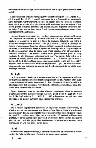 de conserver un avantage à cause du Fou-roi, qui n'a pas grand-chose à faire
en b4.
Les deux autres choix noirs impliquent l'utilisation du pion " ç ... Après 4. . • •
ç5 5. ç x d5 ltJ x d5 (5. . . . ex d5 transpose dans la Tarrasch) on est dans la
Semi-Tarrasch. Contrairement à ce qui se passait dans la Tarrasch, les Noirs
n'ont pas à se soucier d'un pion-dame isolé, mais souffrent par contre d'une
moins grande influence centrale. Les Blancs peuvent exploiter ce facteur soit
par l'aigu 6. e4, soit par le modeste 6. e3, retenant dans chaque cas des chan­
ces légèrement supérieures.
Le coup d'apparence passive 4. . . . ç6 est beaucoup plus vicieux qu'il n'en a
l'air. Sa pointe tactique est qu'après le " normal » 5. �g5, les Noirs peuvent
capturer et conserver le pion ç4. C'est la Variante Botvinnik, qui mène à
d'énormes complications après 5. . . . d x ç4 6. e4 b51 7. e5 h6 8. �h4 g5. La
théorie n'a pas encore fourni de réponse définitive quant à la valeur des sous­
variantes qui surviennent. De plus, quand les Blancs jouent le coup stratégique
1 . d4, ils souhaitent plus de calme qu'il n'est possible d'en obtenir dans la
Variante Botvinnik. Les Blancs optent donc généralement pour le coup
modeste 6. e3, bloquant volontairement leur Fou-dame. Cela mène à la
variante de Méran, dont la suite principale est : 5. . . . ltJ bd7 6. �d3 d x ç4 7.
� x ç4 b5 8. �d3. Les Noirs jouent maintenant soit 8. . . . a6, soit 8. ... �b7,
aspirant dans les deux cas à effectuer rapidement ... ç5. Les Blancs assurent
bien entendu leur primauté au centre par 9. e4, obtenant de ce fait le léger
avantage habituel.
5. .tg&
Le Fou-dame est développé sur une case active, et l'attaque contre le Cava­
lier signifie un accroissement indirect de la pression sur d5. Pas tout à fait aussi
courant mais parfaitement jouable est 5. �f4. Par contre, l'idée d'accélérer le
développement de l'aile-roi par l'immédiat 5. e37! est prématurée, ce coup blo­
quant sans nécessité le Fou-dame.
Notez également que la tentative d'entrer maintenant dans la Variante
d'Echange n'amène aucun avantage. Après 5. ç x d5 e x d5 6. �g5 ç6! 7. e3
(ou 7. 1i'ç2 g61 suivi de 8. ... �f5) 7. ... �f5 le Fou-dame des Noirs est bien
développé, ce qui est suffisant pour égaliser les chances.
5. .. . 0-01
Oui 1 Roquer rapidement constitue un important objectif d'ouverture, et
s'avère encore plus nécessaire aux Noirs qu'aux Blancs. Il n'y a absolument
aucune raison de ne pas compléter le développement de l'aile-roi par le roque.
Le passif 5. . . . ç6 est sans objet, parce que le pion d5 est déjà suffisamment
protégé, et parce que les Noirs peuvent à un moment donné vouloir attaquer le
pion d4 par ... ç5. On gagne bien évidemment du temps en effectuant cette
manœuvre en une fois plutôt qu'en deux.
6. a3
Le Fou-dame étant développé, il devient souhaitable de compléter la mobili­
sation de l'aile-roi. Ce coup n'entraine ici aucun désavantage.
6. ... h6 71
 